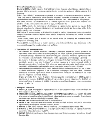  Breve referencia al marco teórico.
Chamarro (1998), realizó la siguiente descripción del hábitad al estado natural de esta especie indicando
que este árbol se encuentra como una especie silvestre en rastrojos y sitios de rebalse ocasional de la
Amazonía.
Brako y Zarucchi (1993), sostiene que esta especie se encuentra en las regiones amazónicas, andina I y
Costa; cuyo habitad está dado en zonas alteradas, bosques y riveras en altitudes de 0 -1000 m.s.n.m.,
específicamente en los departamentos de: Amazonas, Huánuco, Lima, Loreto, Madre de Dios y Ucayali.
Ríos (1990), describe las características de la Cecropia engleriana: indica que el árbol presenta fuste
cilíndrico y recto, anillos prominentes a todo lo largo, ramificación, etc.
López (1987), describe las siguientes características de la especie: indican que es una especie de los
bosques secundario. Se establece rápidamente en los claros producida por tormentas, caídas de los
árboles grandes o por el hombre.
SAGPYA (2001), sostiene que en un árbol recién cortado, su madera contiene una importante cantidad
de agua, variando el contenido según la época del año, la región de procedencia y la especie forestal de
que se trate.
Cáceres (2009), señala que la madera en los árboles tiene un contenido de humedad máximo
comprendido entre 30 y 200%.
Ananías (1989), manifiesta que la madera contiene una cierta cantidad de agua depositada en los
lúmenes celulares y en las paredes celulares de las fibras.
 Conclusiones y/o recomendaciones.
- Las maderas de Cecropia engleriana Snethlage y Cecropia polystachya Trécul, presentan las
densidades seca al aire o normal más altas (0.42g/cm3
en ambas especies), y la menor densidad seca
al aire es la Cecropia membranácea Trécul con 0.32g/cm3
; existiendo diferencias significativas entre
las densidades seca al aire de las maderas de las cuatro especies del género Cecropia L. (Cetico)
- Las maderas de Cecropia engleriana Snethlage y Cecropia polystachya Trécul son las que presentan
densidades anhidras más altas (0.39g/cm3
en ambas especies) y la menor densidad anhidra la
Cecropia membranácea Trécul con 0.31 g/cm3
; no existiendo diferencias significativas entre las
densidades anhidras de las maderas de las cuatro especies del género Cecropia L. (Cetico).
- La madera de Cecropia membranácea Trécul presenta contracción tangencial más alta con 17.19% y
la menor contracción tangencial la de la Cecropia sciadophylla Mart con 2.86%, hallándose
diferencias altamente significativas, entre las contracciones rdiales de las maderas de las cuatro
especies del género Cecropia L. (Cetico).
- El peso promedio de los frutos de papaya (Carica papaya L.) encontrado fue de 1.833 kg, con un
coeficiente de variación de 24.08% y el diámetro promedio en la parte más ancha fue de 14.27 cm,
con un coeficiente de variación de 13.42%. El rango del peso del fruto de papaya estuvo comprendido
entre 1.01 a 2.41 kg.
 Bibliografía Referencial.
1. Arellano, R. 2002. Descripción de especies forestales en bosques secundarios. Editorial McGraw-Hill.
Primera edición. Ecuador. 76p.
2. ASOCIACIÓN ESPAÑOLA DE NORMALIZACIÓN Y CERTIFICACIÓN (AENOR). Norma UNE-EN ISO 12048:
ensayos de compresión y apilamiento utilizando máquinas de ensayos de compresión. Determinación
de resistencia a la compresión de los embalajes. 9-11p.
3. Cáceres. 2009. Madera. Consultado el 06 de enero del 2010.
4. Catalá, R. 2002. Importancia del envasado en la comercialización de frutas y hortalizas. Instituto de
agroquímica y tecnología de alimentos. Valencia, España.
5. Cervera, A. 1994. Venta silenciosa. Museo del envase. Consultado el 15 de marzo del 2009.
6. Gutierrez, V. 2001. Información técnica para el procesamiento industrial de 134 especies maderables
de América del sur. Consultado 03/05/09.
7. INRENA. 2007. Información general de plan operativo anual de concesiones en la región de Ucayali.
Pucallpa. 15p.
 