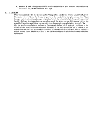 8. Nalvarte, W. 2000. Manejo demostrativo de bosques secundarios en la Amazonía peruana con fines
comerciales. Proyecto MADEBOSQUE. Perú. Pg.8.
III. EL ABSTRACT
The work was carried out in the laboratory of technology of the wood of the National University of Ucayali.
The results put in evidence the physical properties of the wood of the Cecropia membranácea Trécul,
Cecropia engleriana Snethlage, Cecropia polystachya Trécul, Cecropia sciadophylla Mart, as the content of
humidity. Different densities and contractions of the wood. The weight average of the papaya fruits for box
was of 8.49 kg and the weight total average of the boxes loaded with papaya fruits they were of 9.76kg.
Also the wooden manufactured packings of Cecropia polystachya Trécul, presents a resistance to the
compression of 3618.13kg, in front of 3000kg demanded by the norm, considering you as capable for the
production of packings. The static flexions of bottom of the boxes manufactured with wood of four cético
species, present values between 1.07 and 1.45 mm, values very below the maximum value 8mm demanded
by the norm.
 
