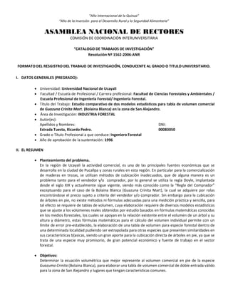“Año Internacional de la Quinua”
“Año de la Inversión para el Desarrollo Rural y la Seguridad Alimentaria”
ASAMBLEA NACIONAL DE RECTORES
COMISIÓN DE COORDINACIÓN INTERUNIVERSITARIA
“CATALOGO DE TRABAJOS DE INVESTIGACIÓN”
Resolución Nº 1562-2006-ANR
FORMATO DEL RESGISTRO DEL TRABAJO DE INVESTIGACIÓN, CONDUCENTE AL GRADO O TITULO UNIVERSITARIO.
I. DATOS GENERALES (PREGRADO):
 Universidad: Universidad Nacional de Ucayali
 Facultad / Escuela de Profesional / Carrera profesional: Facultad de Ciencias Forestales y Ambientales /
Escuela Profesional de Ingeniería Forestal/ Ingeniería Forestal.
 Título del Trabajo: Estudio comparativo de dos modelos estadísticos para tabla de volumen comercial
de Guazuna Crinita Mart. (Bolaina Blanca) en la zona de San Alejandro.
 Área de Investigación: INDUSTRIA FORESTAL
 Autor(es):
Apellidos y Nombres: DNI:
Estrada Tuesta, Ricardo Pedro. 00083050
 Grado o Título Profesional a que conduce: Ingeniero Forestal
 Año de aprobación de la sustentación: 1996
II. EL RESUMEN
 Planteamiento del problema.
En la región de Ucayali la actividad comercial, es una de las principales fuentes económicas que se
desarrolla en la ciudad de Pucallpa y zonas rurales en esta región. En particular para la comercialización
de maderas en trozas, se utilizan métodos de cubicación inadecuados, que de alguna manera es un
problema tanto para el vendedor y/o comprador, por lo general se utiliza la regla Doyle, implantada
desde el siglo XIX y actualmente sigue vigente, siendo más conocido como la “Regla del Comprador”
exceptuando para el caso de la Bolaina Blanca (Guazuna Crinita Mart), la cual se adquiere por rolas
encontrándose el precio sujeto a criterio del vendedor y/o comprador. Sin embargo para la cubicación
de árboles en pie, no existe métodos ni fórmulas adecuadas para una medición práctica y sencilla, para
tal efecto se requiere de tablas de volumen, cuya elaboración requiere de diversos modelos estadísticos
que se ajuste a los volúmenes reales obtenidos por estudio basados en fórmulas matemáticas conocidas
en los medios forestales, los cuales se apoyan en la relación existente entre el volumen de un árbol y su
altura y diámetro, estas fórmulas matemáticas para el cálculo del volumen individual permite con un
límite de error pre-establecido, la elaboración de una tabla de volumen para especie forestal dentro de
una determinada localidad pudiendo ser extrapolada para otras especies que presenten similaridades en
sus características b{asicas, siendo un gran aporte para la cubicación directa de árboles en pie, ya que se
trata de una especie muy promisorio, de gran potencial económico y fuente de trabajo en el sector
forestal.
 Objetivos:
Determinar la ecuación volumétrica que mejor represente al volumen comercial en pie de la especie
Guazuma Crinita (Bolaina Blanca), para elaborar una tabla de volumen comercial de doble entrada válido
para la zona de San Alejandro y lugares que tengan características comunes.
 