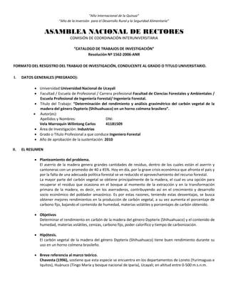 “Año Internacional de la Quinua”
“Año de la Inversión para el Desarrollo Rural y la Seguridad Alimentaria”
ASAMBLEA NACIONAL DE RECTORES
COMISIÓN DE COORDINACIÓN INTERUNIVERSITARIA
“CATALOGO DE TRABAJOS DE INVESTIGACIÓN”
Resolución Nº 1562-2006-ANR
FORMATO DEL RESGISTRO DEL TRABAJO DE INVESTIGACIÓN, CONDUCENTE AL GRADO O TITULO UNIVERSITARIO.
I. DATOS GENERALES (PREGRADO):
 Universidad:Universidad Nacional de Ucayali
 Facultad / Escuela de Profesional / Carrera profesional:Facultad de Ciencias Forestales y Ambientales /
Escuela Profesional de Ingeniería Forestal/ Ingeniería Forestal.
 Título del Trabajo: “Determinación del rendimiento y análisis gravimétrico del carbón vegetal de la
madera del género Dypterix (Shihuahuaco) en un horno colmena brasilero”.
 Autor(es):
Apellidos y Nombres: DNI:
Vela Marroquín Wilintong Carlos 41181509
 Área de Investigación: Industrias
 Grado o Título Profesional a que conduce:Ingeniero Forestal
 Año de aprobación de la sustentación: 2010
II. EL RESUMEN
 Planteamiento del problema.
El aserrío de la madera genera grandes cantidades de residuo, dentro de los cuales están el aserrín y
cantoneras con un promedio de 40 a 45%. Hoy en día, por la grave crisis económica que afronta el país y
por la falta de una adecuada política forestal se ve reducido el aprovechamiento del recurso forestal.
La mayor parte del carbón vegetal se obtiene principalmente de la madera, el cual es una opción para
recuperar el residuo que ocasiona en el bosque al momento de la extracción y en la transformación
primara de la madera, es decir, en los aserraderos, contribuyendo así en el crecimiento y desarrollo
socio económico del poblador amazónico. Es por estas razones, teniendo estas desventajas, se busca
obtener mejores rendimientos en la producción de carbón vegetal, a su vez aumenta el porcentaje de
carbono fijo, bajando el contenido de humedad, materias volátiles y porcentajes de carbón obtenido.
 Objetivos
Determinar el rendimiento en carbón de la madera del género Dypterix (Shihuahuaco) y el contenido de
humedad, materias volátiles, cenizas, carbono fijo, poder calorífico y tiempo de carbonización.
 Hipótesis.
El carbón vegetal de la madera del género Dypterix (Shihuahuaco) tiene buen rendimiento durante su
uso en un horno colmena brasileño.
 Breve referencia al marco teórico.
Chavesta (1996), sostiene que esta especie se encuentra en los departamentos de Loreto (Yurimaguas e
Iquitos), Huánuco (Tingo María y bosque nacional de Iparía), Ucayali; en altitud entre 0-500 m.s.n.m.
 
