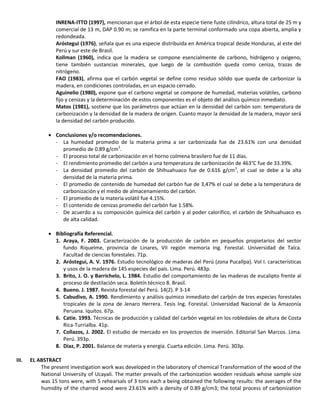 INRENA-ITTO (1997), mencionan que el árbol de esta especie tiene fuste cilíndrico, altura total de 25 m y
comercial de 13 m, DAP 0.90 m; se ramifica en la parte terminal conformado una copa abierta, amplia y
redondeada.
Aróstegui (1976), señala que es una especie distribuida en América tropical desde Honduras, al este del
Perú y sur este de Brasil.
Kollman (1960), indica que la madera se compone esencialmente de carbono, hidrógeno y oxigeno,
tiene también sustancias minerales, que luego de la combustión queda como ceniza, trazas de
nitrógeno.
FAO (1983), afirma que el carbón vegetal se define como residuo sólido que queda de carbonizar la
madera, en condiciones controladas, en un espacio cerrado.
Aguinelio (1980), expone que el carbono vegetal se compone de humedad, materias volátiles, carbono
fijo y cenizas y la determinación de estos componentes es el objeto del análisis químico inmediato.
Matos (1981), sostiene que los parámetros que actúan en la densidad del carbón son: temperatura de
carbonización y la densidad de la madera de origen. Cuanto mayor la densidad de la madera, mayor será
la densidad del carbón producido.
 Conclusiones y/o recomendaciones.
- La humedad promedio de la materia prima a ser carbonizada fue de 23.61% con una densidad
promedio de 0.89 g/cm3
.
- El proceso total de carbonización en el horno colmena brasilero fue de 11 días.
- El rendimiento promedio del carbón a una temperatura de carbonización de 463°C fue de 33.39%.
- La densidad promedio del carbón de Shihuahuaco fue de 0.616 g/cm3
, el cual se debe a la alta
densidad de la materia prima.
- El promedio de contenido de humedad del carbón fue de 3,47% el cual se debe a la temperatura de
carbonización y el medio de almacenamiento del carbón.
- El promedio de la materia volátil fue 4.15%.
- El contenido de cenizas promedio del carbón fue 1.58%.
- De acuerdo a su composición química del carbón y al poder calorífico, el carbón de Shihuahuaco es
de alta calidad.
 Bibliografía Referencial.
1. Araya, F. 2003. Caracterización de la producción de carbón en pequeños propietarios del sector
fundo Riquelme, provincia de Linares, VII región memoria Ing. Forestal. Universidad de Talca.
Facultad de ciencias forestales. 71p.
2. Aróstegui, A. V. 1976. Estudio tecnológico de maderas del Perú (zona Pucallpa). Vol I. características
y usos de la madera de 145 especies del país. Lima. Perú. 483p.
3. Brito, J. O. y Barrichelo, L. 1984. Estudio del comportamiento de las maderas de eucalipto frente al
proceso de destilación seca. Boletín técnico 8. Brasil.
4. Bueno. J. 1987. Revista forestal del Perú. 14(2). P 3-14
5. Cabudivo, A. 1990. Rendimiento y análisis químico inmediato del carbón de tres especies forestales
tropicales de la zona de Jenaro Herrera. Tesis Ing. Forestal. Universidad Nacional de la Amazonía
Peruana. Iquitos. 67p.
6. Catie. 1993. Técnicas de producción y calidad del carbón vegetal en los robledales de altura de Costa
Rica-Turrialba. 41p.
7. Collazos, J. 2002. El estudio de mercado en los proyectos de inversión. Editorial San Marcos. Lima.
Perú. 393p.
8. Díaz, P. 2001. Balance de materia y energía. Cuarta edición. Lima. Perú. 303p.
III. EL ABSTRACT
The present investigation work was developed in the laboratory of chemical Transformation of the wood of the
National University of Ucayali. The matter prevails of the carbonization wooden residuals whose sample size
was 15 tons were, with 5 rehearsals of 3 tons each a being obtained the following results: the averages of the
humidity of the charred wood were 23.61% with a density of 0.89 g/cm3; the total process of carbonization
 