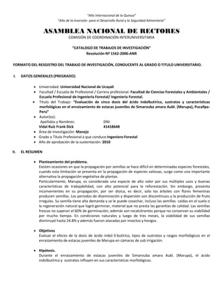 “Año Internacional de la Quinua”
“Año de la Inversión para el Desarrollo Rural y la Seguridad Alimentaria”
ASAMBLEA NACIONAL DE RECTORES
COMISIÓN DE COORDINACIÓN INTERUNIVERSITARIA
“CATALOGO DE TRABAJOS DE INVESTIGACIÓN”
Resolución Nº 1562-2006-ANR
FORMATO DEL RESGISTRO DEL TRABAJO DE INVESTIGACIÓN, CONDUCENTE AL GRADO O TITULO UNIVERSITARIO.
I. DATOS GENERALES (PREGRADO):
 Universidad: Universidad Nacional de Ucayali
 Facultad / Escuela de Profesional / Carrera profesional: Facultad de Ciencias Forestales y Ambientales /
Escuela Profesional de Ingeniería Forestal/ Ingeniería Forestal.
 Título del Trabajo: “Evaluación de cinco dosis del ácido indolbutírico, sustratos y características
morfológicas en el enraizamiento de estacas juveniles de Simarouba amara Aubl. (Marupa), Pucallpa-
Perú”
 Autor(es):
Apellidos y Nombres: DNI:
Vidal Ruíz Frank Dick 41418648
 Área de Investigación: Manejo
 Grado o Título Profesional a que conduce:Ingeniero Forestal
 Año de aprobación de la sustentación: 2010
II. EL RESUMEN
 Planteamiento del problema.
Existen ocasiones en que la propagación por semillas se hace difícil en determinadas especies forestales,
cuando esta limitación se presenta en la propagación de especies valiosas, surge como una importante
alternativa la propagación vegetativa de plantas.
Particularmente, Marupa, es considerada una especie de alto valor por sus múltiples usos y buenas
características de trabajabilidad, con alto potencial para la reforestación. Sin embargo, presenta
inconvenientes en su propagación, por ser dioica, es decir, solo los árboles con flores femeninas
producen semillas. Los periodos de diseminación y dispersión son discontinuos y la producción de fruto
irregulas. Su semilla tiene alta demanda y se le puede cosechar, incluso las semillas caídas en el suelo o
la regeneración natural que logró germinar, material que no presta las garantías de calidad. Las semillas
frescas no superan el 60% de germinación; además son recalcitrantes porque no conservan su viabilidad
por mucho tiempo. En condiciones naturales y luego de tres meses, la viabilidad de sus semillas
disminuyó hasta 24.8% y además fueron atacadas por insectos y hongos.
 Objetivos
Evaluar el efecto de la dosis de ácido indol-3-butírico, tipos de sustratos y rasgos morfológicos en el
enraizamiento de estacas juveniles de Marupa en cámaras de sub irrigación.
 Hipótesis.
Durante el enraizamiento de estacas juveniles de Simarouba amara Aubl. (Marupa), el ácido
indolbutírico y sustratos influyen en sus características morfológicas.
 
