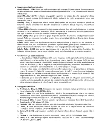  Breve referencia al marco teórico.
García-Villamán (1974), afirma que en lo que respecta a la propagación vegetativa de Simarouba amara,
se realizaron estudios de enraizamiento de estacas leñosas de ramas de 15 cm, con tres niveles de ácido
indolbutírico.
Zanoni-Mendiburu (1975), realizaron propagación vegetativa por estacas de ocho especies forestales,
incluido la especie marupa, donde seleccionó árboles padres de las cuales se extrajeron ramas para
preparar las estacas.
Lipensky (2010), al trabajar con estacas leñosas seleccionadas de las partes apicales de árboles de
Simarouba amara, aplicando dosis de AIB y establecidas en cámaras de sub irrigación, obtuvo 0% de
enraizamiento.
Vekhov (1941), al estudiar varias especies de árboles y arbustos, llegó a la conclusión de que es posible
propagar en cierto grado todas las especies difíciles, siempre que se determinan las condiciones óptimas
que rigen la emisión de raíces que permiten sobrevivir al propagarlo.
Burley (2004), señala que el clon es un grupo de plantas derivdas de una única ornet por reproducción
asexual. Todos los miembros (ramets) de un clon tienen un genotipo idéntico al de una planta única y
tienden a ser uniformes.
Cabello (2000), afirma que las plantas propagadas vegetativamente se reproducen, por medio de la
reaplicaión del ADN, toda la información genética de la planta madre, por lo que las características de la
planta individual se mantienen a través del tiempo en la propagación asexual o vegetativa.
Zobel y Talbert (1988), dice que en algunos casos no se aprecian las características fenotípicas del
individuo original, debido a que el nuevo individuo puede ser influenciado por la variación ambiental.
 Conclusiones y/o recomendaciones.
- La dosis de ácido indolbutírico (AIB) de 8000 ppm y el sustrato perlita agrícola fueron los factores que
más influyeron en el porcentaje de enraizamiento de estacas juveniles de marupa (64%), de igual
manera para el porcentaje de callos (70.8%), porcentaje de sobrevivencia con 95.2%, en el número de
raíces por estaca (2.3) y en la longitud de raíz promedio (29 mm); superando ampliamente a lo
obtenido con los factores promedio utilizados en el primer y segundo ensayo.
- El tipo de estaca apical y media también influyeron favorablemente en el porcentaje de brotes de
estacas de marupa (85.7 y 64.8%) y mayor número de brotes (0.9 y 0.7), respectivamente. La longitud
de estacas de 6 cm fue el factor que más influyó positivamente en la producción de brotes (62.7%),
longitud de brotes (4.4 mm), frente a la longitud de estaca de 4 cm.
- Se demostró que el área foliar 60 cm2
y la longitud de estaca de 6 cm, influyeron positivamente, en
todas las variables evaluadas (porcentaje de enraizamiento, callosidad, brotamiento, sobrevivencia,
número de raíces y longitud de raíces/estaca), frente al área de 20 cm2
.
 Bibliografía Referencial.
1. Aróstegui, A., Díaz, M. 1992. Propagación de especies forestales, nativas promisorias en Jenaro
Herrera. Iquitos, Perú, IIAP. COTESU. 119p.
2. Botti, C. 1999. Principios de la propagación y técnicas de propagación por estacas. En: Manejo
tecnificado de invernaderos y propación de plantas. Departamento de producción agrícola. Facultad
de ciencias agronómicas. Universidad de Chile. Santiago, Chile. 72-82p.
3. Broudeau, J. 1981. El cacao. Técnicas agrícolas y producciones tropicales. Blume Distribuidora S.A.
Casas Grandes N° 69. México-D.F. 296p.
4. Caballero, J. M. 1981. Multiplicación del olivo por estaquillado semileñoso bajo nebulización. 39p.
5. Cabello, A. 2000. Propagación asexual. Apuntes de clases N° 2. Departamento de silvicultura.
Facultad de ciencias forestales. Universidad de Chile. 10p.
6. Carrera, M. (1977). La propagación vegetativa en el género Pinus. Ciencia forestal. México 2(7): 3-
29p.
7. Cuculiza, P. 1956. Propagación de plantas. Lima. Perú. Talleres gráficos F.L.Villanueva. 340p.
8. Devlin, R. M. 1980. Fisiología vegetal. Tercera edición. Traducido por X. Llimosa Ediciones Omega,
S.A. Barcelona, España. 517p.
 