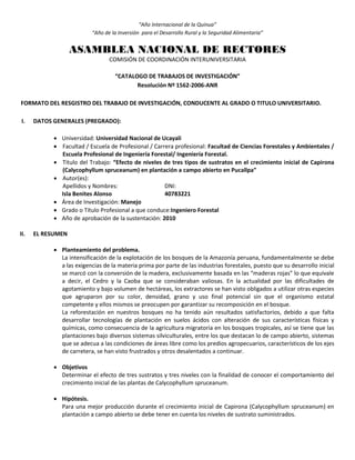 “Año Internacional de la Quinua”
“Año de la Inversión para el Desarrollo Rural y la Seguridad Alimentaria”
ASAMBLEA NACIONAL DE RECTORES
COMISIÓN DE COORDINACIÓN INTERUNIVERSITARIA
“CATALOGO DE TRABAJOS DE INVESTIGACIÓN”
Resolución Nº 1562-2006-ANR
FORMATO DEL RESGISTRO DEL TRABAJO DE INVESTIGACIÓN, CONDUCENTE AL GRADO O TITULO UNIVERSITARIO.
I. DATOS GENERALES (PREGRADO):
 Universidad: Universidad Nacional de Ucayali
 Facultad / Escuela de Profesional / Carrera profesional: Facultad de Ciencias Forestales y Ambientales /
Escuela Profesional de Ingeniería Forestal/ Ingeniería Forestal.
 Título del Trabajo: “Efecto de niveles de tres tipos de sustratos en el crecimiento inicial de Capirona
(Calycophyllum spruceanum) en plantación a campo abierto en Pucallpa”
 Autor(es):
Apellidos y Nombres: DNI:
Isla Benites Alonso 40783221
 Área de Investigación: Manejo
 Grado o Título Profesional a que conduce:Ingeniero Forestal
 Año de aprobación de la sustentación: 2010
II. EL RESUMEN
 Planteamiento del problema.
La intensificación de la explotación de los bosques de la Amazonía peruana, fundamentalmente se debe
a las exigencias de la materia prima por parte de las industrias forestales, puesto que su desarrollo inicial
se marcó con la conversión de la madera, exclusivamente basada en las “maderas rojas” lo que equivale
a decir, el Cedro y la Caoba que se consideraban valiosas. En la actualidad por las dificultades de
agotamiento y bajo volumen de hectáreas, los extractores se han visto obligados a utilizar otras especies
que agruparon por su color, densidad, grano y uso final potencial sin que el organismo estatal
competente y ellos mismos se preocupen por garantizar su recomposición en el bosque.
La reforestación en nuestros bosques no ha tenido aún resultados satisfactorios, debido a que falta
desarrollar tecnologías de plantación en suelos ácidos con alteración de sus características físicas y
químicas, como consecuencia de la agricultura migratoria en los bosques tropicales, así se tiene que las
plantaciones bajo diversos sistemas silviculturales, entre los que destacan lo de campo abierto, sistemas
que se adecua a las condiciones de áreas libre como los predios agropecuarios, característicos de los ejes
de carretera, se han visto frustrados y otros desalentados a continuar.
 Objetivos
Determinar el efecto de tres sustratos y tres niveles con la finalidad de conocer el comportamiento del
crecimiento inicial de las plantas de Calycophyllum spruceanum.
 Hipótesis.
Para una mejor producción durante el crecimiento inicial de Capirona (Calycophyllum spruceanum) en
plantación a campo abierto se debe tener en cuenta los niveles de sustrato suministrados.
 
