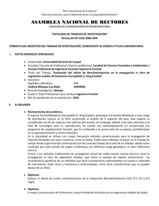 “Año Internacional de la Quinua”
“Año de la Inversión para el Desarrollo Rural y la Seguridad Alimentaria”
ASAMBLEA NACIONAL DE RECTORES
COMISIÓN DE COORDINACIÓN INTERUNIVERSITARIA
“CATALOGO DE TRABAJOS DE INVESTIGACIÓN”
Resolución Nº 1562-2006-ANR
FORMATO DEL RESGISTRO DEL TRABAJO DE INVESTIGACIÓN, CONDUCENTE AL GRADO O TITULO UNIVERSITARIO.
I. DATOS GENERALES (PREGRADO):
 Universidad: Universidad Nacional de Ucayali
 Facultad / Escuela de Profesional / Carrera profesional: Facultad de Ciencias Forestales y Ambientales /
Escuela Profesional de Ingeniería Forestal/ Ingeniería Forestal.
 Título del Trabajo: “Evaluación del efecto de Bencilaminopurina en la propagación in vitro de
segmentos nodales de Swietenia macrophylla G. King (Caoba)”
 Autor(es):
Apellidos y Nombres: DNI:
Valdivia Márquez Luz Nadir 43494026
 Área de Investigación: Manejo
 Grado o Título Profesional a que conduce:Ingeniero Forestal
 Año de aprobación de la sustentación: 2010
II. EL RESUMEN
 Planteamiento del problema.
El especie forestalSwietenia macrophylla G. King (Caoba), pertenece a la familia Meliaceae y cuyo rango
de distribución natural en el Perú comprende el ámbito de 9 regiones del país. Esta especie es
considerada una de las espacies más valiosas del mundo; sin embargo, debido a las talas selectivas y la
falta de tecnologías para su reproducción; ha sufrido una sobreexplotación no compensada con
programas de repoblamiento forestal, que ha conllevado a la actual veda de la especie, prohibiéndose
así su aprovechamiento y comercialización.
En la actualidad se utilizan con mayor frecuencia métodos convencionales para la propagación de
especies forestales con valor comercial, como la caoba. Todos estos métodos se basan en el manejo en
campo desde la germinación continuando con las sucesivas etapas de la vida de los árboles, dando como
resultado que cada semilla da origen a individuos con diferente carga genotípica, es decir diferentes
entre sí.
Frente a los métodos tradicionales de propagación sexual de caoba existen nuevas técnicas como la
propagación in vitro de segmentos nodales, que existe la ventaja de replicar exactamente las
características genéticas de un individuo que tiene características sobresalientes en cuanto a velocidad
de crecimiento, fuste recto o resistencia a enfermedades, entre otras características que se puedan
desear de un árbol.
 Objetivos
Evaluar el efecto de cuatro concentraciones de la citoquinina Bencilaminopurina (0.0; 0.1; 0.2 y 0.5
mg/l),
 Hipótesis.
A mayor concentración de la Hormona, mayor formación de brotes en los segmentos nodales de caoba.
 