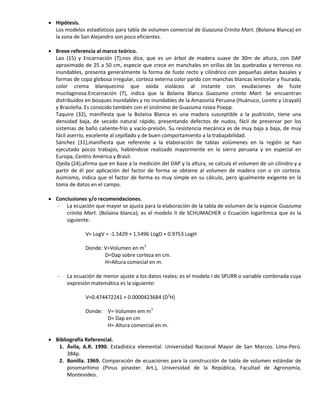  Hipótesis.
Los modelos estadísticos para tabla de volumen comercial de Guazuna Crinita Mart. (Bolaina Blanca) en
la zona de San Alejandro son poco eficientes.
 Breve referencia al marco teórico.
Lao (15) y Encarnación (7),nos dice, que es un árbol de madera suave de 30m de altura, con DAP
aproximado de 25 a 50 cm, especie que crece en manchales en orillas de las quebradas y terrenos no
inundables, presenta generalmente la forma de fuste recto y cilíndrico con pequeñas aletas basales y
formas de copa globosa irregular, corteza externa color pardo con manchas blancas lenticelar y fisurada,
color crema blanquecino que oxida violáceo al instante con exudaciones de fuste
mucilaginosa.Encarnación (7), indica que la Bolaina Blanca Guazuma crinita Mart. Se encuentran
distribuidos en bosques inundables y no inundables de la Amazonía Peruana (Huánuco, Loreto y Ucayali)
y Brasileña. Es conocido también con el sinónimo de Guazuma rosea Poepp.
Taquire (32), manifiesta que la Bolaina Blanca es una madera susceptible a la pudrición, tiene una
densidad baja, de secado natural rápido, presentando defectos de nudos, fácil de preservar por los
sistemas de baño caliente-frío y vacío-presión. Su resistencia mecánica es de muy baja a baja, de muy
fácil aserrío, excelente al cepillado y de buen comportamiento a la trabajabilidad.
Sánchez (31),manifiesta que referente a la elaboración de tablas volúmenes en la región se han
ejecutado pocos trabajos, habiéndose realizado mayormente en la sierra peruana y en especial en
Europa, Centro América y Brasil.
Ojeda (24),afirma que en base a la medición del DAP y la altura, se calcula el volumen de un cilindro y a
partir de él por aplicación del factor de forma se obtiene al volumen de madera con o sin corteza.
Asimismo, indica que el factor de forma es muy simple en su cálculo, pero igualmente exigente en la
toma de datos en el campo.
 Conclusiones y/o recomendaciones.
- La ecuación que mayor se ajusta para la elaboración de la tabla de volumen de la especie Guazuma
crinita Mart. (Bolaina blanca); es el modelo II de SCHUMACHER o Ecuación logarítmica que es la
siguiente:
V= LogV = -1.5429 + 1.5496 LogD + 0.9753 LogH
Donde: V=Volumen en m3
D=Dap sobre corteza en cm.
H=Altura comecial en m.
- La ecuación de menor ajuste a los datos reales; es el modelo I de SPURR o variable combinada cuya
expresión matemática es la siguiente:
V=0.474472241 + 0.0000423684 (D2
H)
Donde: V= Volumen em m3
D= Dap en cm
H= Altura comercial en m.
 Bibliografía Referencial.
1. Ávila, A.R. 1990. Estadística elemental. Universidad Nacional Mayor de San Marcos. Lima-Perú.
384p.
2. Bonilla. 1969. Comparación de ecuaciones para la construcción de tabla de volumen estándar de
pinomarítimo (Pinus pinaster. Art.), Universidad de la República, Facultad de Agronomía,
Montevideo.
 