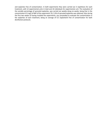 and explantes free of contamination. In both experiments they were carried out 3 repetitions for each
treatment, with 12 experimental units in total and 10 individuals for experimental unit. The evaluation of
the variable percentage of sprouted explantes, was carried out weekly along six weeks, being that in the
concentration 0.5 mg/l of BAP of the experiment TO, 3.3% of sprouted explantes was obtained. Also during
the first two weeks of having installed the experiments, you proceeded to evaluate the contamination in
the explantes of each treatment, being an average of 6.5 explantes% free of contamination for both
disinfection protocols.
 