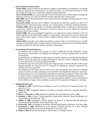  Breve referencia al marco teórico.
Pinedo (1993), evaluó la influencia del diámetro, longitud y profundidad en la propagación de Ishpingo
(Amburana cearensis), por estacas leñosas con plantas de 8 años, a las cuales puso a enraizar en camas
de almácigo utilizando como sustrato tierra orgánica extraída del bosque.
Pérez y Dreyfus (1996), por su parte obtuvieron 0% de enraizamiento con estacas leñosas enraizadas de
Amburana cearensis, con estacas de diámetro variado, utilizando como sustrato arena.
INIA (1998), reporta 7% de enraizamiento para estacas leñosas de Ishpingo en 90 días utilizando un nivel
de 4000 ppm de AIB.
Encarnación (1983), menciona que el hábitad y distribución de Amburana cearensis se ubica en el
bosque primario en terrenos con buen drenaje, en la amazonía (Perú, sur de Brasil, occidente de Bolivia)
Aróstegui (1990), afirma que debido a su veteado, propiedades físicas y mecánicas es adecuado para
construcción, mueblería, láminas decorativas y donde se requiera el uso de madera con apariencia
atractiva y dimensiones estables.
Quijada (1980), dice que la propagación vegetativa, es la obtención de nuevos individuos a partir de
partes vegetativas bien diferenciadas, debido a la capacidad de regeneración que posean estas partes
(rama, fuste, retoño, hijuelos, inclusive trocitos o tejidos celulares), cuando se colocan en condiciones
favorables.
Vekhov (1941), al estudiar varias especies de árboles y arbustos, llegó a la conclusión de que es posible
propagar en cierto grado todas las especies difíciles, siempre que se determinen las condiciones óptimas
que rigen la emisión de raíces que permiten sobrevivir al propagarlo.
 Conclusiones y/o recomendaciones.
- Se estableció que el utilizar arena grueza y la dosis de 8000 ppm de AIB, favorecerá el mayor
porcentaje de enraizamiento en estaquillas de Ishpingo (A. cearensis) logrando hasta un 90% de
enraizamiento.
- Se estableció que con 8000 ppm de AIB se logra los máximos valores de porcentaje de sobrevivencia
(95.6%), número de raíces (2.2) y longitud promedio de raíces (32.7 mm) en estaquillas de Ishpingo
(A. cearensis), frente al resto de dosis experimentadas.
- Se determinó que con sustrato de arena gruesa se logra alcanzar el número de raíces (1.8) y mayor
longitud promedio de ráices (37.6 mm). En estaquillas de Ishpingo (A. cearensis), superando a los
sustratos arena fina y grava fina.
- Se comprobó que los niveles apical y media son los más convenientes para alcanzar los máximos
valores en todas las variables evaluadas en el enraizamiento de estaquillas de Ishpingo (A. cearensis).
- Se estableció que 4.5 cm es la longitud de estaquilla más adecuada para obtener el mayor porcentaje
en brotes (19.4%) y la mayor longitud de brotes (5mm) en estaquillas de Ishpingo (A. cearensis).
- Se determinó que el área foliar de 20 cm2
es la más adecuada para obtener el mayor porcentaje de
brotes (42.8%) y el mayor número promedio de callos (1.0) en estaquillas de Ishpingo (A. cearensis).
 Bibliografía Referencial.
1. Aróstegui, A. 1990. Características tecnológicas y usos de la madera de 145 especies del país. Vol I.
Lima-Perú. 472p.
2. Acosta, S. 1959. Propagación vegetativa de leñosas y forestales. Editorial La Hacienda. Barcelona-
España. 36p.
3. Braco, L., y Zarucchi, J.L. 1993. Catálogo de angiospermas y gimnospermas del Perú. 448p.
4. Broudeau, J. 1981. El cacao. Técnicas agrícolas y producciones tropicales. Blume Distribuidora S.A.
Casas Grandes N° 69. México DF. 296p.
5. Cabello, A. 2000. Propagación asexual. Apuntes de clases N° 2. Departamento de silvicultura.
Facultad de ciencias forestales. Universidad de Chile. 10p.
6. Carrera, M.V. 1977. La propagación de plantas. Editorial talleres gráficos Villanueva. Lima-Perú. 280p.
7. Encarnación, F. 1983. Nomenclatura de las especies forestales comunes en el Perú. Proyecto
PNUD/FAO/PER/81/002. Documento de trabajo N° 07. Lima-Perú. 149p
8. Felipe, A. 1999. Revista frutícola Copefrut. Volumen 20, N° 2. Zaragoza. España.
 