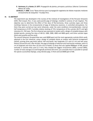 9. Hartmann, H. y Kester, D. 1977. Propagación de plantas, principios y prácticas. Editorial. Continental.
México DF. 814p.
10.Mesén, F. 2008. Curso “Bases técnicas para la propagación vegetativa de árboles tropicales mediante
enraizamiento de estaquillas”. Pucallpa-Perú.
III. EL ABSTRACT
The experiment was developed in the nursery of the institute of investigations of the Peruvian Amazonía
(IIAP), filial Ucayali, Peru. It was used juvenile pegs of Ishpingo, installed in cameras of sub irrigation. The
objective was to determine the effect of five dose of fito-hormones, three sustratos types and three
morfotipo features in the enraizamiento of pegs of Amburana cearensis, in controlled atmospheres. For
them they were carried out two serial rehearsals, under the same conditions microambientales: internal
half temperature of 29°C, humidity relative stocking of 71%, temperature of the sustrato 28.4°C and light
intensity of 2, 765 luxes. The first rehearsal was executed at random with a design of complete boques with
divided parcels, proving five dose of AIB (0, 1000, 2000, 4000 and 8000 ppm); and three sustrato types
(thick sand, gravilla and fine sand).
The second rehearsal, the good dose was used (8000 ppm) and the most appropriate sustrato (thick sand),
obtained in the first rehearsal, using a design of complete blocks at random with factorial arrangement
(3x2x2), proving three peg levels (apical, half and basal), two longitudes (2.5 and 4.5 cm) and two areas
foliares (10 and 20 cm2). after 49 days, the pegs of Ishpingo of selection pical and he/she mediates, with 4.5
cm of longitude and more than 10 area cm2 to foliate, to those that was applied 8000ppm of AIB, placed
vertically in sustrato thick sand (1-2 mm), they showed the biggest enraizaminto (90%), survival (90%),
number of roots average (2.2) and longitude promesio (20.1mm). you concludes that it is possible to spread
the species successfully Ishpingo, using rebrotes pegs, in thick sand and 8000 ppm of AIB.
 