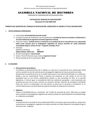 “Año Internacional de la Quinua”
“Año de la Inversión para el Desarrollo Rural y la Seguridad Alimentaria”
ASAMBLEA NACIONAL DE RECTORES
COMISIÓN DE COORDINACIÓN INTERUNIVERSITARIA
“CATALOGO DE TRABAJOS DE INVESTIGACIÓN”
Resolución Nº 1562-2006-ANR
FORMATO DEL RESGISTRO DEL TRABAJO DE INVESTIGACIÓN, CONDUCENTE AL GRADO O TITULO UNIVERSITARIO.
I. DATOS GENERALES (PREGRADO):
 Universidad: Universidad Nacional de Ucayali
 Facultad / Escuela de Profesional / Carrera profesional: Facultad de Ciencias Forestales y Ambientales /
Escuela Profesional de Ingeniería Forestal/ Ingeniería Forestal.
 Título del Trabajo: “Análisis técnico y económico en la producción de la cascarilla de arroz carbonizada
(CAC) como sustrato para la propagación vegetativa de estacas juveniles de caoba (Swietenia
macrophylla King) en cámara de sub – irrigación, Pucallpa, Perú”.
 Autor(es):
Apellidos y Nombres: DNI:
Saboya Saboya, Gilder Joel 40896393
 Área de Investigación: Conservación
 Grado o Título Profesional a que conduce:Ingeniero Forestal
 Año de aprobación de la sustentación: 2011
II. EL RESUMEN
 Planteamiento del problema.
El problema es desconocimiento de la calidad y el costo de la “cascarilla de arroz carbonizada” (CAC)
como un posible insumo de sustratos para la propagación vegetativa de estacas juveniles de caoba.
Actualmente la cascarilla de arroz en su estado natural poco o casi nada ha beneficiado en su utilización,
debido a que las características físicas y químicas que presentan en este estado no son los más
apropiados para su uso directo, posiblemente porque su alto porcentaje de sílice no le permite
degradarse, ni retener agua. La necesidad de darle las condiciones apropiadas a este importante sub
producto para que sea un buen sustrato con aireación, drenaje, retención de humedad y esterilidad.
Pasan por recurrir al carbonizado, con esta técnica se busca que la cascarilla se transforme en un
sustrato óptimo para el enraizamiento de especies forestales de importancia económica.
 Objetivos
Evaluar la factibilidad técnica y económica del “carbón de cascarilla de arroz” (CAC) para su empleo
como sustrato en la propagación vegetativa de estacas juveniles de caoba (Swietenia macrophylla King),
en ambientes controlados.
 Hipótesis.
La producción de la cascarilla de arroz carbonizada (CAC) es muy baja a pesar que puede ser usado como
sustrato para la propagación vegetativa de estacas juveniles de caoba (Swietenia macrophylla King) en
cámara de sub – irrigación,
 