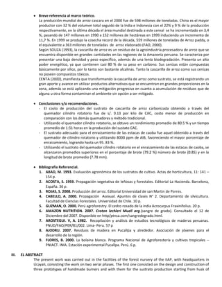  Breve referencia al marco teórico.
La producción mundial de arroz cascara en el 2000 fue de 598 millones de toneladas. China es el mayor
productor con 32 % del volumen total seguido de la India e Indonesia con el 22% y 9 % de la producción
respectivamente, en la última década el área mundial destinada a este cereal se ha incrementado en 3,4
%, pasando de 147 millones en 1990 a 152 millones de hectáreas en 1999 induciendo un incremento de
11,7 %. En 1999 se produjo la cosecha record de la década, 559 millones de toneladas de Arroz paddy, o
el equivalente a 363 millones de toneladas de arroz elaborado (FAO, 2000).
Según SOUZA (1993), la cascarilla de arroz es un residuo de la agroindustria procesadora de arroz que se
encuentra disponible en grandes cantidades en las regiones de la Amazonía peruana. Se caracteriza por
presentar una baja densidad y peso específico, además de una lenta biodegradación. Presenta un alto
poder energético, ya que contienen casi 80 % de su peso en carbono. Sus cenizas están compuestas
básicamente por sílice, por lo tanto son bastante alcalinas. Tanto la cascarilla de arroz como sus cenizas
no poseen compuestos tóxicos.
CENTA (2000), manifiesta que transformando la cascarilla de arroz como sustrato, se está registrando un
gran aporte y avance en utilizar productos alternativos que se encuentran en grandes proporciones en la
zona, además se está aplicando una mitigación progresiva en cuanto a acumulación de residuos que de
alguna u otra forma contaminan el ambiente sin opción a ser mitigado.
 Conclusiones y/o recomendaciones.
- El costo de producción del sustrato de cascarilla de arroz carbonizada obtenido a través del
quemador cilindro rotatorio fue de s/. 0.13 por kilo de CAC, costo menor de producción en
comparación con los demás quemadores y método tradicional.
- Utilizando el quemador cilindro rotatorio, se obtuvo un rendimiento promedio de 80.5 % y un tiempo
promedio de 1:51 horas en la producción del sustato CAC.
- El sustrato adecuado para el enraizamiento de las estacas de caoba fue aquel obtenido a través del
quemador de cilindro rotatorio y utilizando 8000 ppm de AIB, favoreciendo el mayor porcentaje de
enraizamiento, logrando hasta un 95. 83 %.
- Utilizando el sustrato del quemador cilindro rotatorio en el enraizamiento de las estacas de caoba, se
alcanzaron promedios superiores en el porcentaje de brote (79.2 %) número de brote (0.85) y en la
longitud de brote promedio (7.78 mm).
 Bibliografía Referencial.
1. ABAD, M. 1993. Evaluación agronómica de los sustratos de cultivo. Actas de horticultura, 11: 141 –
154 p.
2. ACOSTA, S. 1959. Propagación vegetativa de leñosas y forestales. Editorial La Hacienda. Barcelona,
España. 36 p.
3. ROJAS, S. 2008. Producción del arroz. Editorial Universidad de san Martin de Porres.
4. CABELLO, A. 2000. Propagación Asexual. Apuntes de clases N° 2. Departamento de silvicultura.
Facultad de Ciencias Forestales. Universidad de Chile. 10 p.
5. GUZMAN, O. 2000. Perú agroforestry. El cedro rosado de la india Acrocarpus Fraxinifolius. 20 p.
6. AMAZON NUTRITION. 2007. Croton lechleri Muell arg.(sangre de grado). Consultado el 12 de
Diciembre del 2007. Disponible en http/ptnsa.com/sangredegrado.html.
7. AROSTEGUI. V, A. 1982. Recopilación y análisis de estudios tecnológicos de maderas peruanas.
PNUD/FAO/PER/81/002. Lima- Peru. 57 p
8. AJODRU. 2007. Residuos de madera en Pucallpa y alrededor. Asociación de jóvenes para el
desarrollo de la región.
9. FLORES, B. 2000. La bolaina blanca. Programa Nacional de Agroforestería y cultivos tropicales –
PNIACT. INIA. Estación experimental Pucallpa. Perú. 6 p.
III. EL ABSTRACT
The present work was carried out in the facilities of the forest nursery of the IIAP, with headquarters in
Ucayali, consisting the work on two serial phases. The first one consisted on the design and construction of
three prototypes of handmade burners and with them for the sustrato production starting from husk of
 