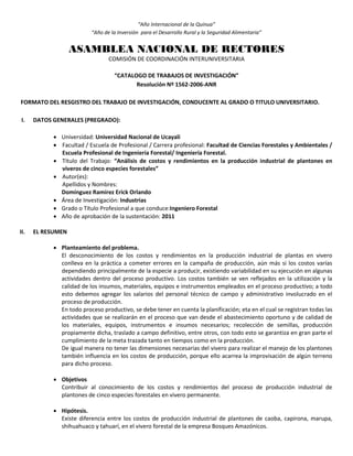 “Año Internacional de la Quinua”
“Año de la Inversión para el Desarrollo Rural y la Seguridad Alimentaria”
ASAMBLEA NACIONAL DE RECTORES
COMISIÓN DE COORDINACIÓN INTERUNIVERSITARIA
“CATALOGO DE TRABAJOS DE INVESTIGACIÓN”
Resolución Nº 1562-2006-ANR
FORMATO DEL RESGISTRO DEL TRABAJO DE INVESTIGACIÓN, CONDUCENTE AL GRADO O TITULO UNIVERSITARIO.
I. DATOS GENERALES (PREGRADO):
 Universidad: Universidad Nacional de Ucayali
 Facultad / Escuela de Profesional / Carrera profesional: Facultad de Ciencias Forestales y Ambientales /
Escuela Profesional de Ingeniería Forestal/ Ingeniería Forestal.
 Título del Trabajo: “Análisis de costos y rendimientos en la producción industrial de plantones en
viveros de cinco especies forestales”
 Autor(es):
Apellidos y Nombres:
Domínguez Ramírez Erick Orlando
 Área de Investigación: Industrias
 Grado o Título Profesional a que conduce:Ingeniero Forestal
 Año de aprobación de la sustentación: 2011
II. EL RESUMEN
 Planteamiento del problema.
El desconocimiento de los costos y rendimientos en la producción industrial de plantas en vivero
conlleva en la práctica a cometer errores en la campaña de producción, aún más si los costos varías
dependiendo principalmente de la especie a producir, existiendo variabilidad en su ejecución en algunas
actividades dentro del proceso productivo. Los costos también se ven reflejados en la utilización y la
calidad de los insumos, materiales, equipos e instrumentos empleados en el proceso productivo; a todo
esto debemos agregar los salarios del personal técnico de campo y administrativo involucrado en el
proceso de producción.
En todo proceso productivo, se debe tener en cuenta la planificación; eta en el cual se registran todas las
actividades que se realizarán en el proceso que van desde el abastecimiento oportuno y de calidad de
los materiales, equipos, instrumentos e insumos necesarios; recolección de semillas, producción
propiamente dicha, traslado a campo definitivo, entre otros, con todo esto se garantiza en gran parte el
cumplimiento de la meta trazada tanto en tiempos como en la producción.
De igual manera no tener las dimensiones necesarias del vivero para realizar el manejo de los plantones
también influencia en los costos de producción, porque ello acarrea la improvisación de algún terreno
para dicho proceso.
 Objetivos
Contribuir al conocimiento de los costos y rendimientos del proceso de producción industrial de
plantones de cinco especies forestales en vivero permanente.
 Hipótesis.
Existe diferencia entre los costos de producción industrial de plantones de caoba, capirona, marupa,
shihuahuaco y tahuarí, en el vivero forestal de la empresa Bosques Amazónicos.
 