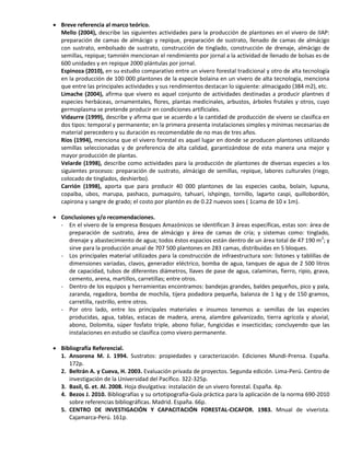  Breve referencia al marco teórico.
Mello (2004), describe las siguientes actividades para la producción de plantones en el vivero de IIAP:
preparación de camas de almácigo y repique, preparación de sustrato, llenado de camas de almácigo
con sustrato, embolsado de sustrato, construcción de tinglado, construcción de drenaje, almácigo de
semillas, repique; tamnién mencionan el rendimiento por jornal a la actividad de llenado de bolsas es de
600 unidades y en repique 2000 plántulas por jornal.
Espinoza (2010), en su estudio comparativo entre un vivero forestal tradicional y otro de alta tecnología
en la producción de 100 000 plantones de la especie bolaina en un vivero de alta tecnología, menciona
que entre las principales actividades y sus rendimientos destacan lo siguiente: almacigado (384 m2), etc.
Limache (2004), afirma que vivero es aquel conjunto de actividades destinadas a producir plantnes d
especies herbáceas, ornamentales, flores, plantas medicinales, arbustos, árboles frutales y otros, cuyo
germoplasma se pretende producir en condiciones artificiales.
Vidaurre (1999), describe y afirma que se acuerdo a la cantidad de producción de vivero se clasifica en
dos tipos: temporal y permanente; en la primera presenta instalaciones simples y mínimas necesarias de
material perecedero y su duración es recomendable de no mas de tres años.
Ríos (1994), menciona que el vivero forestal es aquel lugar en donde se producen plantones utilizando
semillas seleccionadas y de preferencia de alta calidad, garantizándose de esta manera una mejor y
mayor producción de plantas.
Velarde (1998), describe como actividades para la producción de plantones de diversas especies a los
siguientes procesos: preparación de sustrato, almácigo de semillas, repique, labores culturales (riego,
colocado de tinglados, deshierbo).
Carrión (1998), aporta que para producir 40 000 plantones de las especies caoba, bolain, lupuna,
copaiba, ubos, marupa, pashaco, pumaquiro, tahuarí, ishpingo, tornillo, lagarto caspi, quillobordón,
capirona y sangre de grado; el costo por plantón es de 0.22 nuevos soes ( 1cama de 10 x 1m).
 Conclusiones y/o recomendaciones.
- En el vivero de la empresa Bosques Amazónicos se identifican 3 áreas específicas, estas son: área de
preparación de sustrato, área de almácigo y área de camas de cría; y sistemas como: tinglado,
drenaje y abastecimiento de agua; todos éstos espacios están dentro de un área total de 47 190 m2
; y
sirve para la producción anual de 707 500 plantones en 283 camas, distribuidas en 5 bloques.
- Los principales material utilizados para la construcción de infraestructura son: listones y tablillas de
dimensiones variadas, clavos, generador eléctrico, bomba de agua, tanques de agua de 2 500 litros
de capacidad, tubos de diferentes diámetros, llaves de pase de agua, calaminas, fierro, ripio, grava,
cemento, arena, martillos, carretillas; entre otros.
- Dentro de los equipos y herramientas encontramos: bandejas grandes, baldes pequeños, pico y pala,
zaranda, regadora, bomba de mochila, tijera podadora pequeña, balanza de 1 kg y de 150 gramos,
carretilla, rastrillo, entre otros.
- Por otro lado, entre los principales materiales e insumos tenemos a: semillas de las especies
producidas, agua, tablas, estacas de madera, arena, alambre galvanizado, tierra agrícola y aluvial,
abono, Dolomita, súper fosfato triple, abono foliar, fungicidas e insecticidas; concluyendo que las
instalaciones en estudio se clasifica como vivero permanente.
 Bibliografía Referencial.
1. Ansorena M. J. 1994. Sustratos: propiedades y caracterización. Ediciones Mundi-Prensa. España.
172p.
2. Beltrán A. y Cueva, H. 2003. Evaluación privada de proyectos. Segunda edición. Lima-Perú. Centro de
investigación de la Universidad del Pacífico. 322-325p.
3. Basil, G. et. Al. 2008. Hoja divulgativa: instalación de un vivero forestal. España. 4p.
4. Bezos J. 2010. Bibliografías y su ortotipografía-Guía práctica para la aplicación de la norma 690-2010
sobre referencias bibliográficas. Madrid. España. 66p.
5. CENTRO DE INVESTIGACIÓN Y CAPACITACIÓN FORESTAL-CICAFOR. 1983. Mnual de viverista.
Cajamarca-Perú. 161p.
 