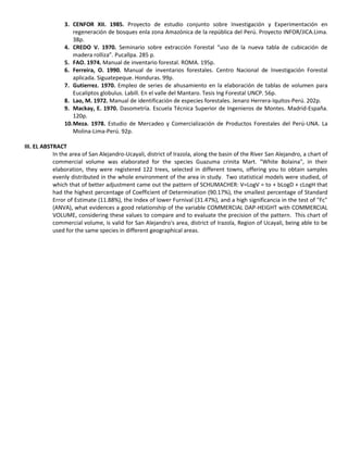 3. CENFOR XII. 1985. Proyecto de estudio conjunto sobre Investigación y Experimentación en
regeneración de bosques enla zona Amazónica de la república del Perú. Proyecto INFOR/JICA.Lima.
38p.
4. CREDO V. 1970. Seminario sobre extracción Forestal “uso de la nueva tabla de cubicación de
madera rolliza”. Pucallpa. 285 p.
5. FAO. 1974. Manual de inventario forestal. ROMA. 195p.
6. Ferreira, O. 1990. Manual de inventarios forestales. Centro Nacional de Investigación Forestal
aplicada. Siguatepeque. Honduras. 99p.
7. Gutierrez. 1970. Empleo de series de ahusamiento en la elaboración de tablas de volumen para
Eucaliptos globulus. Labill. En el valle del Mantaro. Tesis Ing Forestal UNCP. 56p.
8. Lao, M. 1972. Manual de identificación de especies forestales. Jenaro Herrera-Iquitos-Perú. 202p.
9. Mackay, E. 1970. Dasometría. Escuela Técnica Superior de Ingenieros de Montes. Madrid-España.
120p.
10.Meza. 1978. Estudio de Mercadeo y Comercialización de Productos Forestales del Perú-UNA. La
Molina-Lima-Perú. 92p.
III. EL ABSTRACT
In the area of San Alejandro-Ucayali, district of Irazola, along the basin of the River San Alejandro, a chart of
commercial volume was elaborated for the species Guazuma crinita Mart. "White Bolaina", in their
elaboration, they were registered 122 trees, selected in different towns, offering you to obtain samples
evenly distributed in the whole environment of the area in study. Two statistical models were studied, of
which that of better adjustment came out the pattern of SCHUMACHER: V=LogV = to + bLogD + cLogH that
had the highest percentage of Coefficient of Determination (90.17%), the smallest percentage of Standard
Error of Estimate (11.88%), the Index of lower Furnival (31.47%), and a high significancia in the test of "Fc"
(ANVA), what evidences a good relationship of the variable COMMERCIAL DAP-HEIGHT with COMMERCIAL
VOLUME, considering these values to compare and to evaluate the precision of the pattern. This chart of
commercial volume, is valid for San Alejandro's area, district of Irazola, Region of Ucayali, being able to be
used for the same species in different geographical areas.
 
