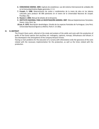 6. COMUNIDAD ANDINA. 2009. Capítulo de estadísticas: uso del sistema Internacional de unidades (SI)
en la Comunidad Andina-Reglas generales. E. 3.1
7. Crespín, S. 1998. Determinación de costos y rendimientos de la mano de obra en las labores
culturales para producir 40 000 plantones en el vivero de la Universidad Nacional de Ucayali.
Pucallpa, 25p.
8. Reynel, C. 2003. Manual de árboles de la Amazonía.
9. INSTITUTO NACIONAL PARA LA INVESTIGACIÓN AGRARIA. 2007. Manual deplantaciones forestales-
Vivero. Lima, Perú. 5p.
10.Lao, R. 1970. Descripción dendrológica. Estudio de las especies forestales de Yurimaguas. Lima Perú.
Universidad Nacional Agraria La Molina. Parte II. 15-185p.
III. EL ABSTRACT
The Present thesis work, referred at the study and analysis of the yields and costs with the production of
grafts of five forest species that you/they are: mahogany, capirona, marupa, shihuahuaco and tahuarí; it
was developed in the atmospheres of the company Amazon Forests.
Having as main problems for the execution of a nursery with reforestation ends the ignorance of the costs
related with the necessary implementation for the production, as well as the times related with the
production.
 