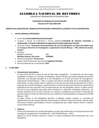 “Año Internacional de la Quinua”
“Año de la Inversión para el Desarrollo Rural y la Seguridad Alimentaria”
ASAMBLEA NACIONAL DE RECTORES
COMISIÓN DE COORDINACIÓN INTERUNIVERSITARIA
“CATALOGO DE TRABAJOS DE INVESTIGACIÓN”
Resolución Nº 1562-2006-ANR
FORMATO DEL RESGISTRO DEL TRABAJO DE INVESTIGACIÓN, CONDUCENTE AL GRADO O TITULO UNIVERSITARIO.
I. DATOS GENERALES (PREGRADO):
 Universidad:Universidad Nacional de Ucayali
 Facultad / Escuela de Profesional / Carrera profesional:Facultad de Ciencias Forestales y
Ambientales / Escuela Profesional de Ingeniería Forestal/ Ingeniería Forestal.
 Título del Trabajo: “Evaluación del levantamiento de una red Hidrográfica con datos del satélite Aster
en el bosque del Centro de Investigación y Capacitación Forestal Macuya – UNU, Distrito de Irazola,
Ucayali ”.
 Autor(es):
Apellidos y Nombres: DNI:
Mathews Ramírez, Clay Junior 45294034
 Área de Investigación: Conservación
 Grado o Título Profesional a que conduce:Ingeniero Forestal
 Año de aprobación de la sustentación: 2011
II. EL RESUMEN
 Planteamiento del problema.
El mapa oficial del Perú consta de más de 500 mapas topográficos. La producción de estos mapas
topográficos necesitó, en su tiempo, de fotografías aéreas verticales cuya escala empleada no permitió
desarrollar una adecuada densidad de la red hidrográfica. En el Área del Centro de Investigación y
Capacitación Forestal Macuya – UNU, se aprecia esta falta de densificación de la red hidrográfica, no
permitiendo un mayor análisis sobre su superficie, es por ello que este proyecto ejecutado por la UNU a
cargo del Ing. Fernando Velásquez, requiere generar una base de datos que describa las características
topográficas del área, parte del cual es la generación de una red hidrográfica interna. El poder conocer
esta red es muy importante para poder tomar decisiones en diferentes actividades productivas y/o
manejo sostenible de los recursos naturales. En resumen, el problema que permitió el desarrollo del
proyecto radicó en la falta de información precisa y fiable de la red hidrográfica en el Bosque del CICFOR
Macuya – UNU.
El poder conocer la red hidrográfica permitirá al poblador aledaño solventar su necesidad de
abastecimiento de este líquido elemento, favoreciendo el cuidado y limpieza del mismo, además, dicha
información brindará oportunidades a futuras investigaciones que tengan relación directa o indirecta
con las fuentes hídricas.
 Objetivos
Evaluar el levantamiento de una Red Hidrográfica con datos del satélite Aster en el Bosque del Centro de
Investigación y Capacitación Forestal Macuya – UNU (CICFOR Macuya – UNU).
Elaborar su red de drenajes naturales y realizar un análisis comparativo del levantamiento de la red
hidrográfica.
 