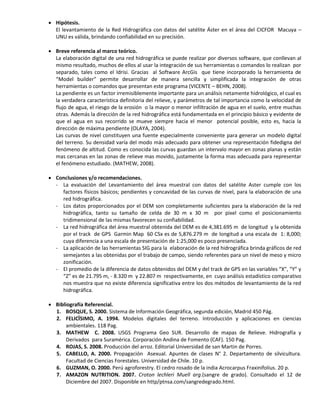  Hipótesis.
El levantamiento de la Red Hidrográfica con datos del satélite Áster en el área del CICFOR Macuya –
UNU es válida, brindando confiabilidad en su precisión.
 Breve referencia al marco teórico.
La elaboración digital de una red hidrográfica se puede realizar por diversos software, que conllevan al
mismo resultado, muchos de ellos al usar la integración de sus herramientas o comandos lo realizan por
separado, tales como el Idrisi. Gracias al Software ArcGis que tiene incorporado la herramienta de
“Model builder” permite desarrollar de manera sencilla y simplificada la integración de otras
herramientas o comandos que presentan este programa (VICENTE – BEHN, 2008).
La pendiente es un factor irremisiblemente importante para un análisis netamente hidrológico, el cual es
la verdadera característica definitoria del relieve, y parámetros de tal importancia como la velocidad de
flujo de agua, el riesgo de la erosión o la mayor o menor infiltración de agua en el suelo, entre muchas
otras. Además la dirección de la red hidrográfica está fundamentada en el principio básico y evidente de
que el agua en sus recorrido se mueve siempre hacia el menor potencial posible, esto es, hacia la
dirección de máxima pendiente (OLAYA, 2004).
Las curvas de nivel constituyen una fuente especialmente conveniente para generar un modelo digital
del terreno. Su densidad varía del modo más adecuado para obtener una representación fidedigna del
fenómeno de altitud. Como es conocida las curvas guardan un intervalo mayor en zonas planas y están
mas cercanas en las zonas de relieve mas movido, justamente la forma mas adecuada para representar
el fenómeno estudiado. (MATHEW, 2008).
 Conclusiones y/o recomendaciones.
- La evaluación del Levantamiento del área muestral con datos del satélite Aster cumple con los
factores físicos básicos; pendientes y concavidad de las curvas de nivel, para la elaboración de una
red hidrográfica.
- Los datos proporcionados por el DEM son completamente suficientes para la elaboración de la red
hidrográfica, tanto su tamaño de celda de 30 m x 30 m por pixel como el posicionamiento
tridimensional de las mismas favorecen su confiabilidad.
- La red hidrográfica del área muestral obtenida del DEM es de 4,381.695 m de longitud y la obtenida
por el track de GPS Garmin Map 60 CSx es de 5,876.279 m de longitud a una escala de 1: 8,000;
cuya diferencia a una escala de presentación de 1:25,000 es poco presenciada.
- La aplicación de las herramientas SIG para la elaboración de la red hidrográfica brinda gráficos de red
semejantes a las obtenidas por el trabajo de campo, siendo referentes para un nivel de meso y micro
zonificación.
- El promedio de la diferencia de datos obtenidos del DEM y del track de GPS en las variables “X”, “Y” y
“Z” es de 21.795 m, - 8.320 m y 22.807 m respectivamente, en cuyo análisis estadístico comparativo
nos muestra que no existe diferencia significativa entre los dos métodos de levantamiento de la red
hidrográfica.
 Bibliografía Referencial.
1. BOSQUE, S. 2000. Sistema de Información Geográfica, segunda edición, Madrid 450 Pág.
2. FELICÏSIMO, A. 1994. Modelos digitales del terreno. Introducción y aplicaciones en ciencias
ambientales. 118 Pag.
3. MATHEW C. 2008. USGS Programa Geo SUR. Desarrollo de mapas de Relieve. Hidrografía y
Derivados para Suramérica. Corporación Andina de Fomento (CAF). 150 Pag.
4. ROJAS, S. 2008. Producción del arroz. Editorial Universidad de san Martin de Porres.
5. CABELLO, A. 2000. Propagación Asexual. Apuntes de clases N° 2. Departamento de silvicultura.
Facultad de Ciencias Forestales. Universidad de Chile. 10 p.
6. GUZMAN, O. 2000. Perú agroforestry. El cedro rosado de la india Acrocarpus Fraxinifolius. 20 p.
7. AMAZON NUTRITION. 2007. Croton lechleri Muell arg.(sangre de grado). Consultado el 12 de
Diciembre del 2007. Disponible en http/ptnsa.com/sangredegrado.html.
 