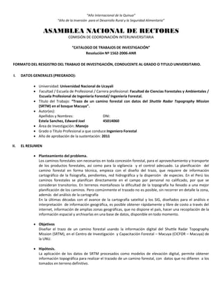 “Año Internacional de la Quinua”
“Año de la Inversión para el Desarrollo Rural y la Seguridad Alimentaria”
ASAMBLEA NACIONAL DE RECTORES
COMISIÓN DE COORDINACIÓN INTERUNIVERSITARIA
“CATALOGO DE TRABAJOS DE INVESTIGACIÓN”
Resolución Nº 1562-2006-ANR
FORMATO DEL RESGISTRO DEL TRABAJO DE INVESTIGACIÓN, CONDUCENTE AL GRADO O TITULO UNIVERSITARIO.
I. DATOS GENERALES (PREGRADO):
 Universidad: Universidad Nacional de Ucayali
 Facultad / Escuela de Profesional / Carrera profesional: Facultad de Ciencias Forestales y Ambientales /
Escuela Profesional de Ingeniería Forestal/ Ingeniería Forestal.
 Título del Trabajo: “Trazo de un camino forestal con datos del Shuttle Radar Topography Mission
(SRTM) en el bosque Macuya”.
 Autor(es):
Apellidos y Nombres: DNI:
Estela Sanchez, Edward Joel 45014060
 Área de Investigación: Manejo
 Grado o Título Profesional a que conduce:Ingeniero Forestal
 Año de aprobación de la sustentación: 2011
II. EL RESUMEN
 Planteamiento del problema.
Los caminos forestales son necesarios en toda concesión forestal, para el aprovechamiento y transporte
de los productos forestales, así como para la vigilancia y el control adecuado. La planificación del
camino forestal en forma técnica, empieza con el diseño del trazo, que requiere de información
cartográfico de la fisiografía, pendientes, red hidrográfica y la dispersión de especies. En el Perú los
caminos forestales se planifican directamente en el campo por personal no calificado, por que se
consideran transitorios. En terrenos montañosos la dificultad de la topografía ha llevado a una mejor
planificación de los caminos. Pero comúnmente el trazado no es posible, sin recorrer en detalle la zona,
además del análisis de la cartografía
En la últimas décadas con el avance de la cartografía satelital y los SIG, diseñados para el análisis e
interpretación de información geográfica, es posible obtener rápidamente y libre de costo a través del
internet, información de amplias zonas geográficas, que no dispone el país, hacer una recopilación de la
información espacial y archivarlas en una base de datos, disponible en todo momento.
 Objetivos
Diseñar el trazo de un camino forestal usando la información digital del Shuttle Radar Topography
Mission (SRTM), en el Centro de Investigación y Capacitación Forestal – Macuya (CICFOR – Macuya) de
la UNU.
 Hipótesis.
La aplicación de los datos de SRTM procesados como modelos de elevación digital, permite obtener
información topográfica para realizar el trazado de un camino forestal, con datos que no difieren a los
tomados en terreno definitivo.
 