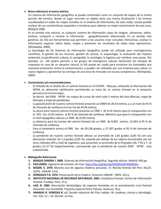  Breve referencia al marco teórico.
Un sistema de información geográfica se puede contemplar como un conjunto de mapas de la misma
porción del terreno, donde un lugar concreto un objeto tiene una misma localización ( las mismas
coordenadas) en todos los mapas incluidos en el sistema de información. De este modo, resulta posible
analizar de sus características espaciales y temáticas para obtener un mejor conocimiento de esta zona.
BOSQUE 2000.
En el sentido más estricto, es cualquier sistema de información capaz de integrar, almacenar, editar,
analizar, compartir y mostrar la información geográficamente referenciada. En un sentido más
genérico, los SIG son herramientas que permiten a los usuarios crear consultas interactivas, analizar la
información espacial, editar datos, mapas y presentar los resultados de todas estas operaciones.
(Wickipedia, 2009).
La tecnología de los Sistemas de Información Geográfica puede ser utilizada para investigaciones
científicas, la gestión de los recursos, gestión de activos, la arqueología, la evaluación del impacto
ambiental, la planificación urbana, la cartografía, la sociología, la logística por nombrar unos pocos. Por
ejemplo, un SIG podría permitir a los grupos de emergencia calcular fácilmente los tiempos de
respuesta en caso de un desastre natural, el SIG puede ser usado para encontrar los humedales que
necesitan protección contra la contaminación, o pueden ser utilizados por una empresa para ubicar un
nuevo negocio y aprovechar las ventajas de una zona de mercado con escasa competencia. (Wickipedia,
2009).
 Conclusiones y/o recomendaciones.
- El método de un diseño de un camino forestal en el CICFOR – Macuya, utilizando la información del
SRTM, es altamente satisfactorio permitiendo un trazo de un camino forestal en la amazonía
peruana con errores bajos.
- Se derivó del DEM SRTM los mapas de curvas de nivel cada 3 metros del área Macuya, mapa de
drenajes y mapa de pendientes.
- La geoubicación de nuestro camino forestal presentó un CMER de 28.33 metros, y a un nivel de 95 %
de intervalo de confianza el error fue de 49.04 metros.
- La altura para nuestro camino forestal presentó un CME z de 8.14 metros para la comparación con
el GPS con 15.95 metros al 95 % de intervalo de confianza. Mientras que para la comparación con
el nivel topográfico obtuvo un CME de 29.85 metros.
- La distancia para los tramos del camino forestal dio un CME de 8.007 metros, 15.693 al 95 % de
intervalo de confianza.
- Para el parámetro azimut el CME fue de 29.238 grados, y 57.307 grados al 95 % de intervalo de
confianza.
- La pendiente de nuestro camino forestal obtuvo un promedio de 1,81 grados (2,85 %) con una
desviación estándar de 1,3 grados (2,05 %), estando por debajo de los valores encontrados por los
otros métodos GPS y nivel de ingeniero, que presentan un promedio de 6,79 grados (10, 7 %) y 7, 14
grados (11,27 %) respectivamente, concluyendo que la pendiente de nuestro DEM SRTM esta
subestimada.
 Bibliografía Referencial.
1. BOSQUE SENDRA J. 2000. Sistemas de información Geográfica. Segunda edición. Madrid. 450 pp.
2. FAO (2009). Ingeniería de caminos. On Line: http://fao.org/docrep/V6530S/v6530s06htm.
3. BAZAN, S. 1970. Mancha azul de algunas maderas peruanas. In: Revista forestal del Perú 4(1/2):
32/41. UNALM. Lima.
4. GONZALES F.R. 1974. Preservación de la madera. Convenio UNALM – MEN. 101 p.
5. INSTITUTO NACIONAL DE RECURSOS NATURALES. 2001. Estadística forestal. Centro de información
forestal. Pucallpa. Perú. 37 p.
6. LAO, R. 1984. Descripción dendrológica de especies forestales en el asentamiento rural forestal
Alexander Von Humboldt. Proyecto especial Pichis Palcazú. Huánuco. 50 p.
7. ANANIAS R. VENEGAS R. s.f. Secado industrial del Pino radiata. IN: maderas, ciencia y tecnología.
Vol. 7(3): 11 – 19. Versión on line.
 