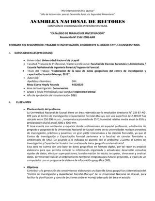 “Año Internacional de la Quinua”
“Año de la Inversión para el Desarrollo Rural y la Seguridad Alimentaria”
ASAMBLEA NACIONAL DE RECTORES
COMISIÓN DE COORDINACIÓN INTERUNIVERSITARIA
“CATALOGO DE TRABAJOS DE INVESTIGACIÓN”
Resolución Nº 1562-2006-ANR
FORMATO DEL RESGISTRO DEL TRABAJO DE INVESTIGACIÓN, CONDUCENTE AL GRADO O TITULO UNIVERSITARIO.
I. DATOS GENERALES (PREGRADO):
 Universidad: Universidad Nacional de Ucayali
 Facultad / Escuela de Profesional / Carrera profesional: Facultad de Ciencias Forestales y Ambientales /
Escuela Profesional de Ingeniería Forestal/ Ingeniería Forestal.
 Título del Trabajo: “Elaboración de la base de datos geográficos del centro de investigación y
capacitación forestal-Macuya, 2011”.
 Autor(es):
Apellidos y Nombres: DNI:
Meza Cueva Heydy Yolanda 44126020
 Área de Investigación: Conservación
 Grado o Título Profesional a que conduce:Ingeniero Forestal
 Año de aprobación de la sustentación: 2011
II. EL RESUMEN
 Planteamiento del problema.
La Universidad Nacional de Ucayali tiene un área reservada por la resolución directorial N° 036-87-AG-
DFE para el Centro de Investigación y Capacitación Forestal-Macuya, con una superficie de 2 469.07 has
ubicado entre 250-300 m.s.n.r., temperatura promedio de 25°C, humedad relativa media anual de 85% y
precipitación pluvial anual 2000 a 3000 mm.
El área cuenta con ambientes y espacios donde profesionales en especial profesores, estudiantes de
pregrado y posgrado de la Universidad Nacional de Ucayali entre otras universidades realizan proyectos
de investigación, prácticas y pasantías; en gran parte relacionadas a las ciencias forestales, ya que el
Centro de investigación y Capacitación forestal pertenece a la facultad de ciencias forestales y
ambientales de UNU. De acuerdo a lo indicado se planteó con el problema: ¿Cuenta el Centro de
Investigación y Capacitación forestal con una base de datos geográfica sistematizada?
Esta zona no cuenta con una base de datos geográficos en formato digital, por tal razón es propicio
elaborarla para que permita conocer la información organizada y actualizada; desarrollar consultas
rápidas de datos; efectuar superposiciones; transformación de escala; recuperar, almacenar y analizar
datos, permitiendo realizar un ordenamiento territorial integrado para futuros proyectos, a través de un
computador con un programa de sistema de información geográfica (SIG).
 Objetivos
Contribuir a la generación de conocimientos elaborando una base de datos geográficos sistematizada del
“Centro de Investigación y capacitación forestal-Macuya” de la Universidad Nacional de Ucayali, para
facilitar la planificación y toma de decisiones sobre el manejo adecuado del área en estudio.
 