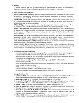  Hipótesis.
Es posible elaborar una base de datos geográficos sistematizada del Centro de Investigación y
Capacitación Forestal-Macuya en base a imágenes de satélite y mapas pre elaborados.
 Breve referencia al marco teórico.
García Otálvaro (2009), afirma que realizaron el diseño de un modelo de datos geográficos que soporte
la gestión en organizaciones ambientales, estudio de caso, Corporación de estudios, educación e
investigación ambiental-CEAM.
ONERN (1983), realizó un Inventario y evaluación semi-detallada de los recursos naturales de la zona del
río Pachitea, creando para este fin el mapa de capacidad de uso mayor de las tierras, y el mapa forestal a
partir de fotografías aéreas pancromáticas.
INRENA (1995), sostiene que el centro de investigación y capacitación forestal, está localizado en la zona
de vida bosque muy húmedo pre-montano tropical (bmh-PT) según el mapa ecológico del Perú.
Barreto y Mori (2010), ejecutaron el estudio denominado establecimiento de un banco de germoplasma
de “palo de rosa” Aniba rosaeodora, teniendo como el objetivo disponer de un banco de germoplasma
de esta especie en el lugar mencionado, se extranjero muestras del río Sheshea (Comunidad nativa
Nueva Esperanza).
Aparicio (2008), con su estudio denominado potencial ecoturístico del centro de investigación y
capacitación forestal región Huánuco-Perú, encontraron 15 atractivos focales y complementarios
destacando rodal semillero, pongo de las mariposas, mirador natural, bosque de bambú, etc.
Chota, Velasco, Flores y Tafur (2008), investigaron la reposición de especies forestales comerciales con
plantaciones mixtas y homogéneas utilizando repelentes orgánicos.
Barreto y Trelles (2011), realizaron la investigación denominada estudio fenológico de 58 especies
forestales y cambios estacionales. Aplicaron el método del muestreo de tres rodales semilleros y de la
observación de las variables fenológicas de la floración, fructuficación, maduración y diseminación.
 Conclusiones y/o recomendaciones.
- Es posible elaborar una base de datos geográficos sistematizada del Centro de Investigación y
Capacitación Forestal-Macuya en base a imágenes de satélite y mapas pre elaborados.
- Se encontró que el 100% del área de estudio se encuentra ubicado en el departamento de Huánuco,
provincia de Puerto Inca del distrito de Tournavista.
- Es dable obtener la red hidrográfica en base a las imágenes del SRTM y ASTER DGEM.
- Se identificó 12 quebradas.
- El 26% pertenece a la consociación San Alejandro con pendiente de (50-75%); con calidad agronómica
medio limitado por el factor relieve.
- El 87% son aptas para producción forestal.
- Fisonómicamente se identificó que el 88% del área es bosque.
- Las unidades de investigación instaladas y georreferenciadas hasta la fecha son 59.
 Bibliografía Referencial.
1. Aparicio, A. 2010. Evaluación de la supervivencia de plantones logrados por siembra directa en un
sistema de reforestación bajo dosel protector. Pucallpa: Universidad Nacional de Ucayali.
2. Baldoceda, R. 2006. Curso: Sistemas de información geográfica. Perú: el autor.
3. Barreto, O. y Trelles, M. A. 2011. Estudio fenológico de 58 especies forestales y cambios estacionales
del Bosque UNU-Macuya, periodo 2002-2009. Pucallpa: Universidad Nacional de Ucayali.
4. Bosque, L. 2000. Sistemas de Información geográfica. Madrid. Ediciones Rialp, S. A.
5. Chota, M. A. 2006 caracterización de especies forestales, en parcelas permanentes de crecimiento en
el bosque Macuya. Pucallpa: Universidad Nacional de Ucayali.
6. Flores, M. A. y Zeballos, P. A., Baldoceda, R. 2007. Caracterización ecológica de los bosques de
palmeras de centro de investigación y capacitación forestal (CICFOR) Macuya-Ucayali. (tesis de
posgrado, Universidad Nacional Agraria la Molia).
7. Peña, J. 2008. Sistemas de información geográfica aplicados a la gestión del territorio: entrada,
manejo, an{alisis y salida de datos especiales teoría general y práctica para ESRI ArcGis 9.
 