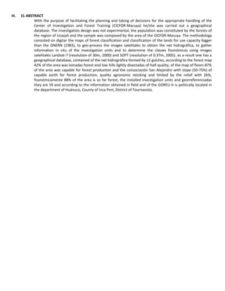 III. EL ABSTRACT
With the purpose of facilitating the planning and taking of decisions for the appropriate handling of the
Center of Investigation and Forest Training (CICFOR-Macuya) he/she was carried out a geographical
database. The investigation design was not experimental, the population was constituted by the forests of
the region of Ucayali and the sample was composed by the area of the CICFOR-Macuya. The methodology
consisted on digitar the maps of forest classification and classification of the lands for use capacity bigger
than the ONERN (1983), to geo-process the images satelitales to obtain the net hidrográfica, to gather
information In situ of the investigation units and to determine the classes fisonómicas using images
satelitales Landsat-7 (resolution of 30m, 2000) and SOPT (resolution of 0.37m, 2005). as a result one has a
geographical database, contained of the net hidrográfica formed by 12 gulches, according to the forest map
42% of the area was lomadas forest and low hills lightly disectadas of half quality, of the map of floors 87%
of the area was capable for forest production and the consociación San Alejandro with slope (50-75%) of
capable earth for forest production; quality agronomic stocking and limited by the relief with 26%,
fisonómicamente 88% of the area is so far forest, the installed investigation units and georreferenciadas
they are 59 and according to the information obtained in field and of the GOREU it is politically located in
the department of Huánuco, County of Inca Port, District of Tournavista.
 