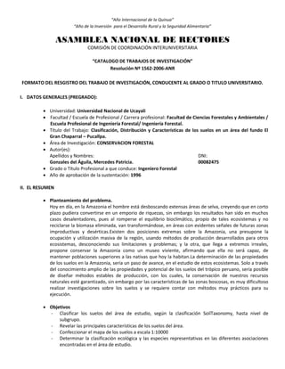 “Año Internacional de la Quinua”
“Año de la Inversión para el Desarrollo Rural y la Seguridad Alimentaria”
ASAMBLEA NACIONAL DE RECTORES
COMISIÓN DE COORDINACIÓN INTERUNIVERSITARIA
“CATALOGO DE TRABAJOS DE INVESTIGACIÓN”
Resolución Nº 1562-2006-ANR
FORMATO DEL RESGISTRO DEL TRABAJO DE INVESTIGACIÓN, CONDUCENTE AL GRADO O TITULO UNIVERSITARIO.
I. DATOS GENERALES (PREGRADO):
 Universidad: Universidad Nacional de Ucayali
 Facultad / Escuela de Profesional / Carrera profesional: Facultad de Ciencias Forestales y Ambientales /
Escuela Profesional de Ingeniería Forestal/ Ingeniería Forestal.
 Título del Trabajo: Clasificación, Distribución y Características de los suelos en un área del fundo El
Gran Chaparral – Pucallpa.
 Área de Investigación: CONSERVACION FORESTAL
 Autor(es):
Apellidos y Nombres: DNI:
Gonzales del Águila, Mercedes Patricia. 00082475
 Grado o Título Profesional a que conduce: Ingeniero Forestal
 Año de aprobación de la sustentación: 1996
II. EL RESUMEN
 Planteamiento del problema.
Hoy en día, en la Amazonia el hombre está desboscando extensas áreas de selva, creyendo que en corto
plazo pudiera convertirse en un emporio de riquezas, sin embargo los resultados han sido en muchos
casos desalentadores, pues al romperse el equilibrio bioclimático, propio de tales ecosistemas y no
reciclarse la biomasa eliminada, van transformándose, en áreas con evidentes señales de futuras zonas
improductivas y desérticas.Existen dos posiciones extremas sobre la Amazonia, una presupone la
ocupación y utilización masiva de la región, usando métodos de producción desarrollados para otros
ecosistemas, desconociendo sus limitaciones y problemas; y la otra, que llega a extremos irreales,
propone conservar la Amazonia como un museo viviente, afirmando que ella no será capaz, de
mantener poblaciones superiores a las nativas que hoy la habitan.La determinación de las propiedades
de los suelos en la Amazonia, sería un paso de avance, en el estudio de estos ecosistemas. Solo a través
del conocimiento amplio de las propiedades y potencial de los suelos del trópico peruano, sería posible
de diseñar métodos estables de producción, con los cuales, la conservación de nuestros recursos
naturales esté garantizado, sin embargo por las características de las zonas boscosas, es muy dificultoso
realizar investigaciones sobre los suelos y se requiere contar con métodos muy prácticos para su
ejecución.
 Objetivos
- Clasificar los suelos del área de estudio, según la clasificación SoilTaxonomy, hasta nivel de
subgrupo.
- Revelar las principales características de los suelos del área.
- Confeccionar el mapa de los suelos a escala 1:10000
- Determinar la clasificación ecológica y las especies representativas en las diferentes asociaciones
encontradas en el área de estudio.
 