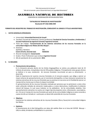 “Año Internacional de la Quinua”
“Año de la Inversión para el Desarrollo Rural y la Seguridad Alimentaria”
ASAMBLEA NACIONAL DE RECTORES
COMISIÓN DE COORDINACIÓN INTERUNIVERSITARIA
“CATALOGO DE TRABAJOS DE INVESTIGACIÓN”
Resolución Nº 1562-2006-ANR
FORMATO DEL RESGISTRO DEL TRABAJO DE INVESTIGACIÓN, CONDUCENTE AL GRADO O TITULO UNIVERSITARIO.
I. DATOS GENERALES (PREGRADO):
 Universidad: Universidad Nacional de Ucayali
 Facultad / Escuela de Profesional / Carrera profesional: Facultad de Ciencias Forestales y Ambientales /
Escuela Profesional de Ingeniería Forestal/ Ingeniería Forestal.
 Título del Trabajo: “Caracterización de los sistemas extractivos de los recursos forestales en la
comunidad indígena San Mateo del Alto Abujao”.
 Autor(es):
Apellidos y Nombres: DNI:
Cavero Oroche, Gerardo Isaác 42642333
 Área de Investigación: Conservación
 Grado o Título Profesional a que conduce:Ingeniero Forestal
 Año de aprobación de la sustentación: 2011
II. EL RESUMEN
 Planteamiento del problema.
En la Amazonía peruana dentro de los límites biogeográficos se estima una población total de 33
millones de personas, incluyéndose más de 370 pueblos indígenas. Principalmente estos grupos étnicos
se dedican a la caza, recolección de recursos forestales recurriendo así para su alimentación y
desarrollo.
Dada la importancia de nuestros recursos forestales en el consumo popular, que obliga a ejercer un
mayor esfuerzo de aprovechamiento, por el crecimiento demográfico, se hace necesario caracterizar los
sistemas extractivos de los recursos forestales que se practican en esa zona con la finalidad de ejercer un
manejo de los mismos que no lleve al colapso la actividad.
El aprovechamiento de los recursos forestales realizada por personas que no pertenecen a estos sitios
están utilizando métodos de extracción inadecuados y a veces destructivos, modificando el ambiente
natural del bosque, lo cual causa malestar en los pobladores de las comunidades aledañas. Este
aprovechamiento extractivo no cuenta con ningún tipo de proyectos como, reforestación, zoocriaderos,
etc. A la vez el manejo de recursos forestales por parte de las comunidades indígenas es poco conocida y
a pesar de ello ser tomado en cuenta para un desarrollo sostenible de recursos forestales.
 Objetivos
Caracterizar los sistemas extractivos de los recursos forestales (flora y fauna) de la comunidad indígena
San Mateo .
 Hipótesis.
El levantamiento de la Red Hidrográfica con datos del satélite Áster en el área del CICFOR Macuya –
UNU es válida, brindando confiabilidad en su precisión.
 