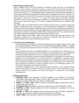 Breve referencia al marco teórico.
Según la ONERN (1979) en la zona de estudio se encuentran suelos que tienen las características
siguientes, suelos minerales con horizonte agrícola y menos del 35 % de saturación de bases, no
permaneciendo seco por más de 90 días y presenta diferencias térmicas medias del suelo entre verano y
el invierno de menos de 5 °C, encontrándose dichas características en fase de lomadas disectadas, en
colinas bajas moderadamente disectadas; también hay suelos moderados de formación incipiente, con
horizonte cámbrico, menos de 50 % de saturación de bases en diferencias térmicas medias del suelo
entre verano e invierno de menos de 5 ° C, en fases de terrazas planas con drenajes moderado
imperfecto y suelos minerales sin desarrollo estratificado y con diferencias térmicas medias del suelo
entre verano e invierno de menos 5 °C, en fase en vallecitos intercolinosos y en montañas bajas
disectadas.
FAO (2003), indica que alrededor del 30 % de la superficie terrestre total, se encuentra cubierta por
bosques. La deforestación sigue aumentando a una tasa alarmante de alrededor de 7,3 millones de
hectáreas por año, lo que equivale a 20 000 hectáreas por día. Así mismo las plantaciones forestales y la
expansión natural de los bosques han reducido considerablemente la pérdida neta de superficie forestal.
A lo largo de los 15 años transcurridos de 1990 a 2005, el mundo perdió el 3 % de su superficie forestal
total, lo que representa una disminución media de alrededor del 0,2 % al año.
FAO (2006) sostiene que del 2000 a 2005, la tasa neta de pérdida disminuyó ligeramente, lo cual
constituye un progreso. En el mismo periodo, 57 países han informado acerca de aumentos de la
superficie forestal, mientras que 83 notificaron disminuciones.
 Conclusiones y/o recomendaciones.
- La comunidad nativa San Mateo en el noreste del Departamento de Ucayali, a 90 Km en línea recta
de la ciudad de Pucallpa y a 210 Km por río, en las coordenadas UTM: 635000 a 646000 E y 9112000
N, en cuyo trayecto vía fluvial se encuentra 9 caseríos, 2 comunidades nativas un centro poblado
menor.
- De las 21000 has que tiene la comunidad, 1640.82 has son utilizadas por los comuneros en las
actividades agrícolas, caza, pesca, extracción de palmeras y especies forestales en una fisiografía del
terreno que va desde 178 hasta 271 msnm, sin embargo esta puede alcanzar hasta 590 msnm.
- La herramienta de extracción de especie forestales empleado por la comunidad es la motosierra y el
método para la misma actividad es el arrastre manual en 5 modalidades: revolcado, carguío,
flotación, huinche y mediante embarcación, utilizándose un solo método para la extracción de 64 %
de las especies, dos métodos para el 24 % de las especies y tres métodos para el 12 %, mientras que
para la extracción de palmeras se emplea el método manual, en la modalidad de carguío y sus
herramientas de extracción son el hacha y el machete.
- Los métodos empleados para la caza y captura de animales silvestres son la escopeta, trampa,
machete, arco y flecha, y en forma manual, de los cuales se utiliza un solo método para la caza y
captura del 88.2 % de las especies, y el 5.9 % de las especies se emplean dos y tres métodos
respectivamente.
 Bibliografía Referencial.
1. AMAZONÏA. 2009. Áreas protegidas y territorios indígenas, red amazónica de información
socioambiental georreferenciada. RAISG (en línea), 2009. Consultado el 15 de Agosto del 2010.
Disponible en la Word Wide Web: www. Raisg.socioambiental.org.
2. BRACK, A. y YÁNEZ, C. 1997. Amazonía peruana, comunidades indígenas, conocimientos y tierras
tituladas: Atlas y base de datos.
3. EL PERUANO. 2000. Normas legales. Congreso de la República. Lima, Perú. Pp 190283 – 190284.
4. FELICÏSIMO, A. 1994. Modelos digitales del terreno. Introducción y aplicaciones en ciencias
ambientales. 118 Pag.
5. MATHEW C. 2008. USGS Programa Geo SUR. Desarrollo de mapas de Relieve. Hidrografía y
Derivados para Suramérica. Corporación Andina de Fomento (CAF). 150 Pag.
6. ROJAS, S. 2008. Producción del arroz. Editorial Universidad de san Martin de Porres.
 
