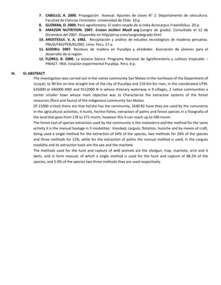 7. CABELLO, A. 2000. Propagación Asexual. Apuntes de clases N° 2. Departamento de silvicultura.
Facultad de Ciencias Forestales. Universidad de Chile. 10 p.
8. GUZMAN, O. 2000. Perú agroforestry. El cedro rosado de la india Acrocarpus Fraxinifolius. 20 p.
9. AMAZON NUTRITION. 2007. Croton lechleri Muell arg.(sangre de grado). Consultado el 12 de
Diciembre del 2007. Disponible en http/ptnsa.com/sangredegrado.html.
10. AROSTEGUI. V, A. 1982. Recopilación y análisis de estudios tecnológicos de maderas peruanas.
PNUD/FAO/PER/81/002. Lima- Peru. 57 p
11. AJODRU. 2007. Residuos de madera en Pucallpa y alrededor. Asociación de jóvenes para el
desarrollo de la región.
12. FLORES, B. 2000. La bolaina blanca. Programa Nacional de Agroforestería y cultivos tropicales –
PNIACT. INIA. Estación experimental Pucallpa. Perú. 6 p.
III. EL ABSTRACT
The investigation was carried out in the native community San Mateo in the northeast of the Department of
Ucayali, to 90 Km on-line straight line of the city of Pucallpa and 210 Km for river, in the coordinated UTM:
635000 at 646000 AND and 9112000 N in whose itinerary waterway is 9 villages, 2 native communities a
center smaller town whose main objective was to Characterize the extractive systems of the forest
resources (flora and fauna) of the indigenous community San Mateo.
Of 21000 o'clock there are that he/she has the community, 1640.82 have they are used by the comuneros
in the agricultural activities, it hunts, he/she fishes, extraction of palms and forest species in a fisiografía of
the land that goes from 178 to 271 msnm, however this it can reach up to 590 msnm.
The forest tool of species extraction used by the community is the motosierra and the method for the same
activity it is the manual haulage in 5 modalities: knocked, carguío, flotation, huinche and by means of craft,
being used a single method for the extraction of 64% of the species, two methods for 24% of the species
and three methods for 12%, while for the extraction of palms the manual method is used, in the carguío
modality and its extraction tools are the axe and the machete.
The methods used for the hunt and capture of wild animals are the shotgun, trap, machete, arch and it
darts, and in form manual, of which a single method is used for the hunt and capture of 88.2% of the
species, and 5.9% of the species two three methods they are used respectively.
 