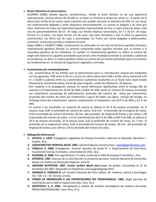  Breve referencia al marco teórico.
GUZMAN (2000), detalla algunas características,, donde el árbol deciduo es de una apariencia
impresionante, alcanza alturas de 30 a60 m, su fuste es cilíndrico y limpio de ramas en ¾ partes de la
altura tota. Arriba de las vastas raíces tubulares aún pueden alcanzar un diámetro de 200 cm. Las ramas
son relativamente delgadas y están dispuestas horizontalmente. La corteza es delgada y de color gris
claro. Asimismo las hojas son bipinnaticompuestas representando de tres a cuatro pares de pinas, cada
una de aproximadamente 30 cm de largo. Los foliolos elípticos lanceolados, de 7 a 10 cm de largo,
forman 5 o 6 pares. Las hojas tiernas son de color rojo claro llamativas y dan al árbol su apariencia
característica. Las flores van de rojas a anaranjadas, los frutos son vainas delgadas y pedinculadas,
contienen numerosas semillas y maduran en junio.
Según ZOBEL y TALBERT (1986), comúnmente se confunden en uno solo los términos genética forestal y
mejoramiento genético forestal. EL primero comprende todos aquellos estudios que se limitan a la
naturaleza genética de los individuos. En cambio, el mejoramiento genético se refiere al control del
origen del material en aquellas actividades que tienen como finalidad aumentar la cantidad y calidad de
los productos. Es decir, la mejora genética implica el control de las fuentes parentales para incrementar
los rendimientos en el manejo de organismos vegetales o animales.
 Conclusiones y/o recomendaciones.
- Las características de los árboles que se seleccionaron para su reproducción asexual por estaquillas
son las siguientes: DAP entre 6,28 cm a 12,51 cm; altura total entre 4,90 a 12,96, altura comercial 4,74
m a 10,04 m, además entre sus características cualitativas resaltantes es un fuste recto, buen estado
fitosanitario, iluminación plena, forma de copa irregular, carece de infestación de bejucos.
- Con respecto a la propagación asexual no existió diferencias significativas entre el testigo (0% de
auxinas) y el tratamiento dos (0,2% de ANA y 0,05% de AIB), tanto en número de estacas enraizadas
por tratamiento, porcentaje de sobrevivencia, promedio del número de raíces por tratamiento,
promedio del número de callos por tratamiento a pesar de haber una ligera ventaja del testigo, sin
embargo estos dos tratamientos superan ampliamente al tratamiento uno (0,4 % de ANA y 0,1 % de
AIB).
- En cuanto a los resultados, en ausencia de auxina se obtuvo el 25 % de estacas enraizadas, 45 %
estacas vivas, 0,82 el promedio de número de raíces, 15,8 mm el promedio de la longitud de raíces,
0,45 el promedio de numero de brotes, 20 mm del promedio de longitud de brotes y por ultimo 1.58
el promedio del número de callos y en el tratamiento dos (0,2 % de ANA y 0.05 % de AIB), se obtuvo el
20 % de estacas enraizadas, 37 % estacas vivas, 0,62 el promedio de numero de raíces, 12, 7 mm el
promedio de la longitud de raíces, 0,54 el promedio de numero de brotes, 30 mm del promedio de
longitud de brotes y por ultimo 1,54 el promedio del número de callos.
 Bibliografía Referencial.
1. ACOSTA, S. 1959. Propagación vegetativa de leñosas forestales. Editorial La Hacienda. Barcelona –
España, 36 p.
2. AGROFORESTER TROPICAL SEEDS. 2001. Selected Species characteristics. seeds@agroforester.com
3. CABELLO, A. 2000. Propagación Asexual. Apuntes de clases N° 2. Departamento de silvicultura.
Facultad de Ciencias Forestales. Universidad de Chile. 10 p.
4. GUZMAN, O. 2000. Perú agroforestry. El cedro rosado de la india Acrocarpus Fraxinifolius. 20 p.
5. APODESA. 1987. Avances de la silviculturaen la amazonia peruana. Instituto Nacional de Desarrollo,
Apoyo a la Politica de Desarrollo Regional. Lima PE
6. AMAZON NUTRITION. 2007. Croton lechleri Muell arg.(sangre de grado). Consultado el 12 de
Diciembre del 2007. Disponible en http/ptnsa.com/sangredegrado.html.
7. ANANIAS R. VENEGAS R. s.f. Secado industrial del Pino radiata. IN: maderas, ciencia y tecnología.
Vol. 7(3): 11 – 19. Versión on line.
8. FONDO DE PROMOCION A LAS EXPORTACIONES NO TRADICIONALES. 1985. Regla peruana de
clasificación para madera tropical aserrada. Lima. 52 p.
9. AROSTEGUI. V, A. 1982. Recopilación y análisis de estudios tecnológicos de maderas peruanas.
PNUD/FAO/PER/81/002. Lima- Peru. 57 p
 