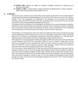 10. AJODRU. 2007. Residuos de madera en Pucallpa y alrededor. Asociación de jóvenes para el
desarrollo de la región.
11. FLORES, B. 2000. La bolaina blanca. Programa Nacional de Agroforestería y cultivos tropicales –
PNIACT. INIA. Estación experimental Pucallpa. Perú. 6 p.
III. EL ABSTRACT
The present work on selection masal and the effect of two auxinas concentrations for the enraizamiento of
juvenile pegs of Acrocarpus Fraxinifolius Wight et Arn (rosy cedar of the India) in camera of sub - irrigation,
Pucallpa - Peru, the investigation was developed in the plantations of the company SDA Amazon
Investments SAC and the forest nursery of the UNU, politically located in the districts of Green Field and
Yarinacocha, County of Colonel Wicket and Department of Ucayali.
The objective went to contribute to the knowledge of the forestry of the species Acrocarpus Fraxinifolius
Wight et Arn (rosy cedar of the India), carrying out the selection masal of a plantation located in a degraded
area of the district of Green Field and to Evaluate the effect of two concentrations of the commercial
hormone Root Hoor in the enraizamiento of the juvenile stakes coming from select trees.
The field phase, The characteristics of the trees that were selected for their asexual reproduction by pegs
are the following ones: DAP among 6,28 cm to 12,51 cm; total height among 4,90 at 12,96, commercial
height 4,74 m to 10,04 m, also among their characteristics qualitative resaltantes it is a shaft right, good
state fitosanitario, full illumination, it forms of irregular glass, it lacks infestación of lianas.
With regard to the asexual propagation it didn't exist significant differences among the witness (0 auxinas%)
and the treatment two (0,2% of ELL and 0,05% of AIB), so much in number of stakes taken root by
treatment, percentage of survival, average of the number of roots for treatment, average of the number of
tripes for treatment in spite of having the witness's slight advantage, however these two treatments
overcome to the treatment thoroughly one (0,4% of ELL and 0,1% of AIB).
As for the results, in auxina absence 25% of taken root stakes, 45% was obtained you stake alive, 0,82 the
average of number of roots, 15,8 mm the average of the longitude of roots, 0,45 the average of I number of
buds, 20 mm of the average of longitude of buds and for I finish 1.58 the average of the number of tripes
and in the treatment two (0,2% of ELL and 0.05% of AIB), 20% of taken root stakes, 37% was obtained you
stake alive, 0,62 the average of I number of roots, 12, 7 mm the average of the longitude of roots, 0,54 the
average of I number of buds, 30 mm of the average of longitude of buds and for I finish 1,54 the average of
the number of tripes.
 