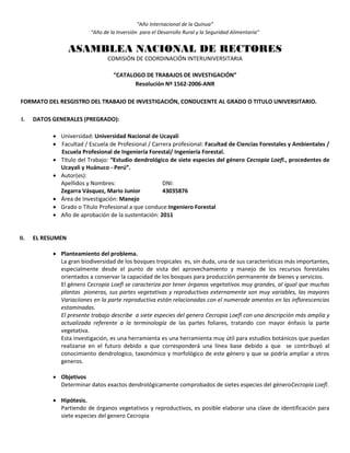 “Año Internacional de la Quinua”
“Año de la Inversión para el Desarrollo Rural y la Seguridad Alimentaria”
ASAMBLEA NACIONAL DE RECTORES
COMISIÓN DE COORDINACIÓN INTERUNIVERSITARIA
“CATALOGO DE TRABAJOS DE INVESTIGACIÓN”
Resolución Nº 1562-2006-ANR
FORMATO DEL RESGISTRO DEL TRABAJO DE INVESTIGACIÓN, CONDUCENTE AL GRADO O TITULO UNIVERSITARIO.
I. DATOS GENERALES (PREGRADO):
 Universidad: Universidad Nacional de Ucayali
 Facultad / Escuela de Profesional / Carrera profesional: Facultad de Ciencias Forestales y Ambientales /
Escuela Profesional de Ingeniería Forestal/ Ingeniería Forestal.
 Título del Trabajo: “Estudio dendrológico de siete especies del género Cecropia Loefl., procedentes de
Ucayali y Huánuco - Perú”.
 Autor(es):
Apellidos y Nombres: DNI:
Zegarra Vásquez, Mario Junior 43035876
 Área de Investigación: Manejo
 Grado o Título Profesional a que conduce:Ingeniero Forestal
 Año de aprobación de la sustentación: 2011
II. EL RESUMEN
 Planteamiento del problema.
La gran biodiversidad de los bosques tropicales es, sin duda, una de sus características más importantes,
especialmente desde el punto de vista del aprovechamiento y manejo de los recursos forestales
orientados a conservar la capacidad de los bosques para producción permanente de bienes y servicios.
El género Cecropia Loefl se caracteriza por tener órganos vegetativos muy grandes, al igual que muchas
plantas pioneras, sus partes vegetativas y reproductivas externamente son muy variables, las mayores
Variaciiones en la parte reproductiva están relacionadas con el numerode amentos en las inflorescencias
estaminadas.
El presente trabajo describe a siete especies del genero Cecropia Loefl con una descripción más amplia y
actualizada referente a la terminología de las partes foliares, tratando con mayor énfasis la parte
vegetativa.
Esta investigación, es una herramienta es una herramienta muy útil para estudios botánicos que puedan
realizarse en el futuro debido a que corresponderá una línea base debido a que se contribuyó al
conocimiento dendrologico, taxonómico y morfológico de este género y que se podría ampliar a otros
generos.
 Objetivos
Determinar datos exactos dendrológicamente comprobados de sietes especies del géneroCecropia Loefl.
 Hipótesis.
Partiendo de órganos vegetativos y reproductivos, es posible elaborar una clave de identificación para
siete especies del genero Cecropia
 
