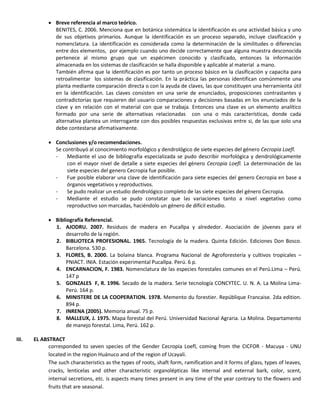  Breve referencia al marco teórico.
BENITES, C. 2006. Menciona que en botánica sistemática la identificación es una actividad básica y uno
de sus objetivos primarios. Aunque la identificación es un proceso separado, incluye clasificación y
nomenclatura. La identificación es considerada como la determinación de la similitudes o diferencias
entre dos elementos, por ejemplo cuando uno decide correctamente que alguna muestra desconocida
pertenece al mismo grupo que un espécimen conocido y clasificado, entonces la información
almacenada en los sistemas de clasificación se halla disponible y aplicable al material a mano.
También afirma que la identificación es por tanto un proceso básico en la clasificación y capacita para
retroalimentar los sistemas de clasificación. En la práctica las personas identifican comúnmente una
planta mediante comparación directa o con la ayuda de claves, las que constituyen una herramienta útil
en la identificación. Las claves consisten en una serie de enunciados, proposiciones contrastantes y
contradictorias que requieren del usuario comparaciones y decisiones basadas en los enunciados de la
clave y en relación con el material con que se trabaja. Entonces una clave es un elemento analítico
formado por una serie de alternativas relacionadas con una o más características, donde cada
alternativa plantea un interrogante con dos posibles respuestas exclusivas entre si, de las que solo una
debe contestarse afirmativamente.
 Conclusiones y/o recomendaciones.
Se contribuyó al conocimiento morfológico y dendrológico de siete especies del género Cecropia Loefl.
- Mediante el uso de bibliografía especializada se pudo describir morfológica y dendrológicamente
con el mayor nivel de detalle a siete especies del género Cecropia Loefl. La determinación de las
siete especies del genero Cecropia fue posible.
- Fue posible elaborar una clave de identificación para siete especies del genero Cecropia en base a
órganos vegetativos y reproductivos.
- Se pudo realizar un estudio dendrológico completo de las siete especies del género Cecropia.
- Mediante el estudio se pudo constatar que las variaciones tanto a nivel vegetativo como
reproductivo son marcadas, haciéndolo un género de difícil estudio.
 Bibliografía Referencial.
1. AJODRU. 2007. Residuos de madera en Pucallpa y alrededor. Asociación de jóvenes para el
desarrollo de la región.
2. BIBLIOTECA PROFESIONAL. 1965. Tecnología de la madera. Quinta Edición. Ediciones Don Bosco.
Barcelona. 530 p.
3. FLORES, B. 2000. La bolaina blanca. Programa Nacional de Agroforestería y cultivos tropicales –
PNIACT. INIA. Estación experimental Pucallpa. Perú. 6 p.
4. ENCARNACION, F. 1983. Nomenclatura de las especies forestales comunes en el Perú.Lima – Perú.
147 p
5. GONZALES F, R. 1996. Secado de la madera. Serie tecnología CONCYTEC. U. N. A. La Molina Lima-
Perú. 164 p.
6. MINISTERE DE LA COOPERATION. 1978. Memento du forestier. Repúblique Francaise. 2da edition.
894 p.
7. INRENA (2005). Memoria anual. 75 p.
8. MALLEUX, J. 1975. Mapa forestal del Perú. Universidad Nacional Agraria. La Molina. Departamento
de manejo forestal. Lima, Perú. 162 p.
III. EL ABSTRACT
corresponded to seven species of the Gender Cecropia Loefl, coming from the CICFOR - Macuya - UNU
located in the region Huánuco and of the region of Ucayali.
The such characteristics as the types of roots, shaft form, ramification and it forms of glass, types of leaves,
cracks, lenticelas and other characteristic organolépticas like internal and external bark, color, scent,
internal secretions, etc. is aspects many times present in any time of the year contrary to the flowers and
fruits that are seasonal.
 