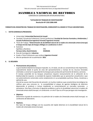 “Año Internacional de la Quinua”
“Año de la Inversión para el Desarrollo Rural y la Seguridad Alimentaria”
ASAMBLEA NACIONAL DE RECTORES
COMISIÓN DE COORDINACIÓN INTERUNIVERSITARIA
“CATALOGO DE TRABAJOS DE INVESTIGACIÓN”
Resolución Nº 1562-2006-ANR
FORMATO DEL RESGISTRO DEL TRABAJO DE INVESTIGACIÓN, CONDUCENTE AL GRADO O TITULO UNIVERSITARIO.
I. DATOS GENERALES (PREGRADO):
 Universidad: Universidad Nacional de Ucayali
 Facultad / Escuela de Profesional / Carrera profesional: Facultad de Ciencias Forestales y Ambientales /
Escuela Profesional de Ingeniería Forestal/ Ingeniería Forestal.
 Título del Trabajo: “Determinación de durabilidad natural de la madera de simarouba amara (marupa)
al ataque de dos tipos de hongos xilófagos en condiciones in vitro”.
 Autor(es):
Apellidos y Nombres: DNI:
Ferreyra Acho, David Antonio 45505426
 Área de Investigación: Industrias
 Grado o Título Profesional a que conduce:Ingeniero Forestal
 Año de aprobación de la sustentación: 2011
II. EL RESUMEN
 Planteamiento del problema.
La gran biodiversidad de los bosques tropicales es, sin duda, una de sus características más importantes,
especialmente desde el punto de vista del aprovechamiento y manejo de los recursos forestales
orientados a conservar la capacidad de los bosques para producción permanente de bienes y servicios.
El manejo sostenible de los bosques amazónicos requiere necesariamente de la utilización de la
biodiversidad de especies. La variedad de especies maderables que se aprovechan actualmente o que
son potencialmente comerciales varían ampliamente en sus propiedades químicas, físicas, mecánicas y
aptitud de usos.
Una de las causas más frecuentes de exclusión en muchas maderas cuyas características tecnológicas las
califican para usos comunes es la susceptibilidad al ataque de agentes biológicos de deterioro
depreciando al producto e incluso impidiendo su comercialización en mercados nacionales y
extranjeros. Esto lleva a formular el siguiente problema ¿cuál es la durabilidad natural de la madera de
Simarouba amara Aubl (marupa) en condiciones en vitro? Que es el fin que persigue esta investigación.
 Objetivos
Determinar el grado de resistencia a la pudrición de la madera de Simarouba amara Aubl (marupa) en
condiciones de laboratorio.
 Hipótesis.
Dos tipos de hongos xilófagos son los causantes del rápido deterioro en la durabilidad natural de la
madera de simarouba amara (marupa)
 