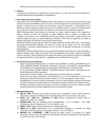 - Determinar las variaciones que ocurren en los suelos producto del desbosque.
 Hipótesis.
La clasificación, Distribución y Características de los suelos en un área del fundo El Gran Chaparral –
Pucallpa dependen de la profundidad y área geográfica
 Breve referencia al marco teórico.
Según BUOL, HOLE, Mc CRACKEN (1981)consideran que la génesis, es parte de la ciencia del suelo, que
estudia la evolución de PEDONS a partir de la roca o material original como resultado de la acción de los
procesos, consecuencia de los factores de formación. Incluye la descripción e interpretación de los
perfiles los cuerpos naturales y paisajes de suelos en la superficie terrestre e involucra la interperización
no solo del manto superficial de rocas, sino también, de la alternación de compuestos orgánicos.
JENNY (1941),considera cinco factores de formación de suelos: material madre, clima, organismos,
relieve y tiempo. Un factor de formación se puede identificar como un agente, una fuerza, una
condición, una reacción o una combinación de ellos, que afecta, ha afectado o puede influir en un
material original del suelo con potencialidad para cambiarlo. Dentro de los organismos se incluye al
hombre como factor de formación o como factor de destrucción.
ZAVALETA (1974),al estudiar algunos suelos de Pucallpa, identifico el orden ultisol, sub – orden Aqults,
Gran grupo PlinthaquultsTropaquults, los suelos de la parte de San Jorge (a 54 Km. De Pucallpa)
corresponde al sub grupo TypicPropaquults y los de la parte de Neshuya corresponde al sub grupo
OxicTropaquults.
HERNANDEZ y PEREZ (1992),plantearon que cuando el VII Congreso Internacional de suelos celebrado en
Madison, Estados Unido, 1960, se presentó la 7ma. Aproximación de los suelos, surgieron numerosos
criterios contrarios a dicha clasificación. Esta relación fue lógica en ese momento, ya que en la pedología
mundial predominaba el criterio genético – geográfico para la clasificación de los suelos.
 Conclusiones y/o recomendaciones.
- Según la clasificación SoilTaxonomy, se ha determinado el ORDEN : ULTISOL, SUB ORDEN: Aquult y
Udult, GRANDES GRUPOS: Plinthaquult, Plinthudult y Paleudult, SUB GRUPOS: TypicPlinthaquult,
HumicPlinthaquult, TypicPlinthudult, TypicPaleudult, PlinthicPaleudult y RhodicPaleudult.
- Se ha determinado el ORDEN: ENTISOL , SUB ORDEN: Aquent, Psammaquent, TypicUdipsamment,
TypicTropofluvent y AlbicTropofluvent.
- En general los suelos son ácidos, con alta saturación de aluminio y bajos en nutrientes.
- El 58 % del área total, corresponde a los Plinthudult, el 17,7 % a los Paleudult y el 8,6 % a los
Plinthaquult (todos pertenecientes al orden Ultisol) y el 15.2 % corresponde al orden Entisol.
- Ecológicamente el área de estudio corresponde a la zona de vida de Bosque Húmedo premontano
transicional a Bosque Húmedo Tropical, con asociaciones climáticas, Edafica muy húmeda e Hídrica.
- El bosque aumenta la evaporación del agua en el suelo, los peligros de la erosión, acelera el proceso
de descomposición de la materia orgánica y afecta la microfauna del suelo.
 Bibliografía Referencial.
1. ARA, M. 1991. Potencial de los suelos de altura para la producción animal. Taller interno de
evaluación y proyectos investigativos en sistemas de producción en la amazonia. Lima, 18 pp.
2. BUOL, S. W. , HOLE, D.F. , CRACKEN, J. R. 1981. Génesis y clasificación de suelos. I Edic. en
español. Edit. Trillas S. A. - Mexico.
3. ESTRADA 1965. Curso de Edafologia. Copia mimeografiada. U. N. A. La Molina – Lima. 1966.
Fertilidad de suelos. Ed. Agronomia. U. N. A. La Molina – Lima.
4. JENNY H. 1941. Factores of Soil Formation. Mc. Grawhill. New York.
5. RODAS M. A. 1978. Determinación de la conductividad Hidráulica en muestras de suelos
inalteradas. Centro de drenaje y recuperación de tierras. U. N. A. La Molina.
6. SANCHEZ, P.A. y COCHRANE, T. 1982. Recursos de tierras, suelos y su manejo en la región
Amazónica. Informe acerca del estado de conocimientos. Amazonia, Investigación sobre agricultura
y uso de tierras CIAT, Cali, Colombia.
 