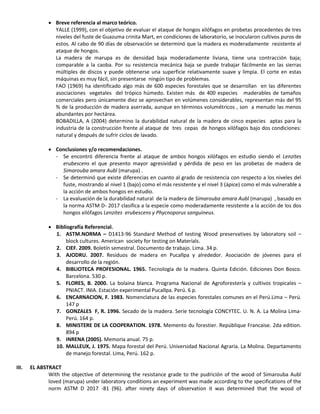  Breve referencia al marco teórico.
YALLE (1999), con el objetivo de evaluar el ataque de hongos xilófagos en probetas procedentes de tres
niveles del fuste de Guazuma crinita Mart, en condiciones de laboratorio, se inocularon cultivos puros de
estos. Al cabo de 90 días de observación se determinó que la madera es moderadamente resistente al
ataque de hongos.
La madera de marupa es de densidad baja moderadamente liviana, tiene una contracción baja;
comparable a la caoba. Por su resistencia mecánica baja se puede trabajar fácilmente en las sierras
múltiples de discos y puede obtenerse una superficie relativamente suave y limpia. El corte en estas
máquinas es muy fácil, sin presentarse ningún tipo de problemas.
FAO (1969) ha identificado algo más de 600 especies forestales que se desarrollan en las diferentes
asociaciones vegetales del trópico húmedo. Existen más de 400 especies maderables de tamaños
comerciales pero únicamente diez se aprovechan en volúmenes considerables, representan más del 95
% de la producción de madera aserrada, aunque en términos volumétricos , son a menudo las menos
abundantes por hectárea.
BOBADILLA, A (2004) determino la durabilidad natural de la madera de cinco especies aptas para la
industria de la construcción frente al ataque de tres cepas de hongos xilófagos bajo dos condiciones:
natural y después de sufrir ciclos de lavado.
 Conclusiones y/o recomendaciones.
- Se encontró diferencia frente al ataque de ambos hongos xilófagos en estudio siendo el Lenzites
erubescens el que presento mayor agresividad y pérdida de peso en las probetas de madera de
Simarouba amara Aubl (marupa) .
- Se determinó que existe diferencias en cuanto al grado de resistencia con respecto a los niveles del
fuste, mostrando al nivel 1 (bajo) como el más resistente y el nivel 3 (ápice) como el más vulnerable a
la acción de ambos hongos en estudio.
- La evaluación de la durabilidad natural de la madera de Simarouba amara Aubl (marupa) , basado en
la norma ASTM D- 2017 clasifica a la especie como moderadamente resistente a la acción de los dos
hongos xilófagos Lenzites erubescens y Phycnoporus sanguineus.
 Bibliografía Referencial.
1. ASTM.NORMA – D1413-96 Standard Method of testing Wood preservatives by laboratory soil –
block cultures. American society for testing on Materials.
2. CIEF. 2009. Boletín semestral. Documento de trabajo. Lima. 34 p.
3. AJODRU. 2007. Residuos de madera en Pucallpa y alrededor. Asociación de jóvenes para el
desarrollo de la región.
4. BIBLIOTECA PROFESIONAL. 1965. Tecnología de la madera. Quinta Edición. Ediciones Don Bosco.
Barcelona. 530 p.
5. FLORES, B. 2000. La bolaina blanca. Programa Nacional de Agroforestería y cultivos tropicales –
PNIACT. INIA. Estación experimental Pucallpa. Perú. 6 p.
6. ENCARNACION, F. 1983. Nomenclatura de las especies forestales comunes en el Perú.Lima – Perú.
147 p
7. GONZALES F, R. 1996. Secado de la madera. Serie tecnología CONCYTEC. U. N. A. La Molina Lima-
Perú. 164 p.
8. MINISTERE DE LA COOPERATION. 1978. Memento du forestier. Repúblique Francaise. 2da edition.
894 p
9. INRENA (2005). Memoria anual. 75 p.
10. MALLEUX, J. 1975. Mapa forestal del Perú. Universidad Nacional Agraria. La Molina. Departamento
de manejo forestal. Lima, Perú. 162 p.
III. EL ABSTRACT
With the objective of determining the resistance grade to the pudrición of the wood of Simarouba Aubl
loved (marupa) under laboratory conditions an experiment was made according to the specifications of the
norm ASTM D 2017 -81 (96). after ninety days of observation it was determined that the wood of
 