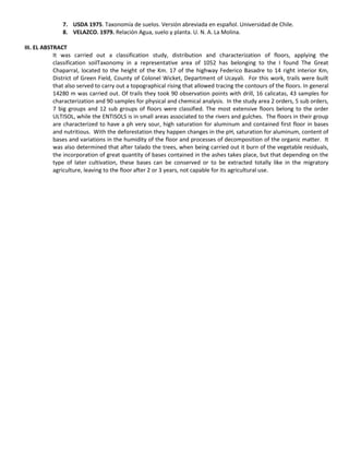 7. USDA 1975. Taxonomía de suelos. Versión abreviada en español. Universidad de Chile.
8. VELAZCO. 1979. Relación Agua, suelo y planta. U. N. A. La Molina.
III. EL ABSTRACT
It was carried out a classification study, distribution and characterization of floors, applying the
classification soilTaxonomy in a representative area of 1052 has belonging to the I found The Great
Chaparral, located to the height of the Km. 17 of the highway Federico Basadre to 14 right interior Km,
District of Green Field, County of Colonel Wicket, Department of Ucayali. For this work, trails were built
that also served to carry out a topographical rising that allowed tracing the contours of the floors. In general
14280 m was carried out. Of trails they took 90 observation points with drill, 16 calicatas, 43 samples for
characterization and 90 samples for physical and chemical analysis. In the study area 2 orders, 5 sub orders,
7 big groups and 12 sub groups of floors were classified. The most extensive floors belong to the order
ULTISOL, while the ENTISOLS is in small areas associated to the rivers and gulches. The floors in their group
are characterized to have a ph very sour, high saturation for aluminum and contained first floor in bases
and nutritious. With the deforestation they happen changes in the pH, saturation for aluminum, content of
bases and variations in the humidity of the floor and processes of decomposition of the organic matter. It
was also determined that after talado the trees, when being carried out it burn of the vegetable residuals,
the incorporation of great quantity of bases contained in the ashes takes place, but that depending on the
type of later cultivation, these bases can be conserved or to be extracted totally like in the migratory
agriculture, leaving to the floor after 2 or 3 years, not capable for its agricultural use.
 