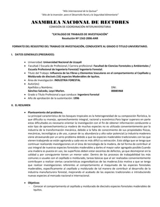 “Año Internacional de la Quinua”
“Año de la Inversión para el Desarrollo Rural y la Seguridad Alimentaria”
ASAMBLEA NACIONAL DE RECTORES
COMISIÓN DE COORDINACIÓN INTERUNIVERSITARIA
“CATALOGO DE TRABAJOS DE INVESTIGACIÓN”
Resolución Nº 1562-2006-ANR
FORMATO DEL RESGISTRO DEL TRABAJO DE INVESTIGACIÓN, CONDUCENTE AL GRADO O TITULO UNIVERSITARIO.
I. DATOS GENERALES (PREGRADO):
 Universidad: Universidad Nacional de Ucayali
 Facultad / Escuela de Profesional / Carrera profesional: Facultad de Ciencias Forestales y Ambientales /
Escuela Profesional de Ingeniería Forestal/ Ingeniería Forestal.
 Título del Trabajo: Influencia de las Fibras y Elementos Vasculares en el comportamiento al Cepillado y
Moldurado de dieciseis (16) especies Maderables de Iquitos.
 Área de Investigación: INDUSTRIA FORESTAL
 Autor(es):
Apellidos y Nombres: DNI:
Sánchez Salcedo, Leyci Marlen. 00085968
 Grado o Título Profesional a que conduce: Ingeniero Forestal
 Año de aprobación de la sustentación: 1996
II. EL RESUMEN
 Planteamiento del problema.
La principal característica de los bosques tropicales es la heterogeneidad de su composición florística, lo
que dificulta su manejo, aprovechamiento integral, racional y económico.Para lograr superara en parte
estas dificultades es necesario orientar la investigación con el fin de obtener información conducente a
este tipo de aprovechamiento.La madera de muchas especies no es utilizada convenientemente por la
industria de la transformación mecánica, debido a la falta de conocimiento de sus propiedades físicas,
mecánicas, tecnológicas y de uso, a pesar de su abundancia y alto valor potencial.La industria maderera
viene atravesando por un serio problema debido a que las especies maderables tradicionales con las que
vienen trabajando se están agotando y cada vez es más difícil su extracción. Esto obliga que se tenga que
continuar realizando investigaciones en el área de tecnología de la madera, de tal forma de contribuir al
uso integral de nuestras especies forestales maderables y darles el mayor valor agregado posible.Cuando
una madera es puesta en uso, las superficies deben estar excentas de defectos, ya que desmejoran en la
calidad y por consiguiente tienen un menor valor. Dentro de los procesos de trabajabilidad los más
comunes o usuales son el cepillado o moldurado, tareas básicas que al ser realizadas convenientemente
contribuyen a realizar ciertas características organolépticas de las maderas.Esto motiva a que se tenga
que realizar investigaciones referentes al comportamiento al maquinado de las especies forestales
maderables, específicamente al cepillado y moldurado de tal manera de contribuir al desarrollo de la
industria manufacturera forestal, mejorando el acabado de las especies tradicionales e introduciendo
nuevas especies al mercado nacional e internacional.
 Objetivos
- Conocer el comportamiento al cepillado y moldurado de dieciséis especies forestales maderables de
Iquitos.
 