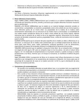 - Determinar la influencia de las fibras y elementos vasculares en el comportamiento al cepillado y
moldurado de dieciséis especies forestales maderables de Iquitos.
 Hipótesis.
Las Fibras y Elementos Vasculares influencian negativamente en el comportamiento al Cepillado y
Moldurado de Dieciseis Especies Maderables de Iquitos.
 Breve referencia al marco teórico.
Según TORRES (1966) y NININ (1984)mencionan que la madera es un material notablemente fibroso,
constituido por elementos de forma, tamaño y estructura que cumplen diferentes funciones necesarias
para la vida del árbol.
PANSHIN y DE ZEEUW (1980)señalan que la madera es un material biológico altamente variable en
características y propiedades. La anatomía y propiedades varían entre arboles de una misma especie y
entre diferentes partes de un mismo árbol. Las propiedades de la madera de la madera están
estrechamente relacionados con sus estructura en los niveles macro y microscópico. La variabilidad de
una madera puede considerarse dentro de un árbol o entre arboles de una misma especie. Además
mencionan que la variación de un árbol se da en los siguientes aspectos: dimensiones de las células,
variación de densidad, composición química, propiedades físicas, anillos de crecimiento entre la madera
juvenil y tardía.
GUZMAN (1979),reporta que la variación del peso específico de la madera se debe a diferencias en su
estructura. La estructura de la madera está caracterizada por la cantidad proporcional de células de
varios tipos como fibras, vasos, radios, parénquima, conductos gomíferos y por las dimensiones,
especialmente el espesor de las paredes celulares y la longitud de los elementos estructurales.
TAQUIRRE (1987),encontró que al cepillado la Guazuma crinita Mart. No se comporta bien al trabajar
con ángulo de corte igual a 30°, pero se comporta mejor en los tres planos de corte al reducir dicho
ángulo a 15°. En moldurado el comportamiento es muy bueno siempre y cuando el ensayo se realice
paralelamente a las fibras, mientras que si el ensayo es transversal, se manifiesta el defecto de grano
arrancado.
Según KOLLMAN (1959), la proporción de fibras en el volumen total influye directamente en el peso
específico y por consiguiente en las características de resistencia y dilatación. Así mismo opina que el
porcentaje de la proporción de vasos en la madera varía del 2 al 65 % y que la distribución de estos
influye en la resistencia del leño.
 Conclusiones y/o recomendaciones.
- De acuerdo a los resultados obtenidos se puede deducir que, si se considera solo una magnitud de
un elemento prosenquimático y al relacionarlo con la presencia del defecto, estadísticamente no es
posible establecer una relación o interacción.
- Pero cuando se hace intervenir el factor densidad es posible comenzar a establecer relaciones, ya
que con este segundo parámetro, se está haciendo intervenir, al resto de elementos constituidos de
la madera, que por el momento son difíciles de cuantificar y posiblemente repercuten en la acción
de corte periférico y la consiguiente presencia de un defecto dado.
- CEPILLADO; se encontró que todas las especies maderables estudiadas presentaron en promedios
superficies con acabado excelente; presentándose en el peor de los casos los defectos de arrancado
y velloso en gado I. Al relacionar longitud de fibra entre densidad y longitud de fibra por diámetro
de fibra con la magnitud de defecto se encontró significancia a 95 %, determinándose un
coeficiente de correlacion de 0,497, que indica que existe una tendencia a poder encontrar
superficies exentas de defecto y predecir el tipo de defecto que se producirá en la madera,
considerando sus magnitudes y tomar las previsiones del caso.
- MOLDURADO, todas las especies en promedio presentaron superficies con acabado excelente
presentando el defecto velloso y astillado en grado I, al relacionar longitud de fibra por densidad y
longitud de vaso por diámetro de vaso por densidad con la magnitud de defecto, se encontró
significancia estadística a 95 %, determinándose un coeficiente de correlación igual a 0,686 y 0,570
 