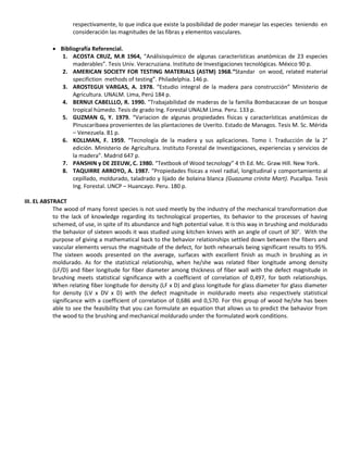 respectivamente, lo que indica que existe la posibilidad de poder manejar las especies teniendo en
consideración las magnitudes de las fibras y elementos vasculares.
 Bibliografía Referencial.
1. ACOSTA CRUZ, M.R 1964, “Análisisquímico de algunas características anatómicas de 23 especies
maderables”. Tesis Univ. Veracruziana. Instituto de Investigaciones tecnológicas. México 90 p.
2. AMERICAN SOCIETY FOR TESTING MATERIALS (ASTM) 1968.“Standar on wood, related material
specifiction methods of testing”. Philadelphia. 146 p.
3. AROSTEGUI VARGAS, A. 1978. “Estudio integral de la madera para construcción” Ministerio de
Agricultura. UNALM. Lima, Perú 184 p.
4. BERNUI CABELLLO, R. 1990. “Trabajabilidad de maderas de la familia Bombacaceae de un bosque
tropical húmedo. Tesis de grado Ing. Forestal UNALM Lima. Peru. 133 p.
5. GUZMAN G, Y. 1979. “Variacion de algunas propiedades físicas y características anatómicas de
PInuscaribaea provenientes de las plantaciones de Uverito. Estado de Managos. Tesis M. Sc. Mérida
– Venezuela. 81 p.
6. KOLLMAN, F. 1959. “Tecnología de la madera y sus aplicaciones. Tomo I. Traducción de la 2°
edición. Ministerio de Agricultura. Instituto Forestal de Investigaciones, experiencias y servicios de
la madera”. Madrid 647 p.
7. PANSHIN y DE ZEEUW, C. 1980. “Textbook of Wood tecnology” 4 th Ed. Mc. Graw Hill. New York.
8. TAQUIRRE ARROYO, A. 1987. “Propiedades físicas a nivel radial, longitudinal y comportamiento al
cepillado, moldurado, taladrado y lijado de bolaina blanca (Guazuma crinita Mart). Pucallpa. Tesis
Ing. Forestal. UNCP – Huancayo. Peru. 180 p.
III. EL ABSTRACT
The wood of many forest species is not used meetly by the industry of the mechanical transformation due
to the lack of knowledge regarding its technological properties, its behavior to the processes of having
schemed, of use, in spite of its abundance and high potential value. It is this way in brushing and moldurado
the behavior of sixteen woods it was studied using kitchen knives with an angle of court of 30°. With the
purpose of giving a mathematical back to the behavior relationships settled down between the fibers and
vascular elements versus the magnitude of the defect, for both rehearsals being significant results to 95%.
The sixteen woods presented on the average, surfaces with excellent finish as much in brushing as in
moldurado. As for the statistical relationship, when he/she was related fiber longitude among density
(LF/D) and fiber longitude for fiber diameter among thickness of fiber wall with the defect magnitude in
brushing meets statistical significance with a coefficient of correlation of 0,497, for both relationships.
When relating fiber longitude for density (LF x D) and glass longitude for glass diameter for glass diameter
for density (LV x DV x D) with the defect magnitude in moldurado meets also respectively statistical
significance with a coefficient of correlation of 0,686 and 0,570. For this group of wood he/she has been
able to see the feasibility that you can formulate an equation that allows us to predict the behavior from
the wood to the brushing and mechanical moldurado under the formulated work conditions.
 