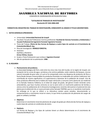 “Año Internacional de la Quinua”
“Año de la Inversión para el Desarrollo Rural y la Seguridad Alimentaria”
ASAMBLEA NACIONAL DE RECTORES
COMISIÓN DE COORDINACIÓN INTERUNIVERSITARIA
“CATALOGO DE TRABAJOS DE INVESTIGACIÓN”
Resolución Nº 1562-2006-ANR
FORMATO DEL RESGISTRO DEL TRABAJO DE INVESTIGACIÓN, CONDUCENTE AL GRADO O TITULO UNIVERSITARIO.
I. DATOS GENERALES (PREGRADO):
 Universidad: Universidad Nacional de Ucayali
 Facultad / Escuela de Profesional / Carrera profesional: Facultad de Ciencias Forestales y Ambientales /
Escuela Profesional de Ingeniería Forestal/ Ingeniería Forestal.
 Título del Trabajo: Efecto de Dos Formas de Repique y cuatro tipos de sustrato en el Crecimiento de
CrotonlechleriMuell. Arg.
 Área de Investigación: MANEJO FORESTAL
 Autor(es):
Apellidos y Nombres:
Armas Vílchez, Susana
 Grado o Título Profesional a que conduce: Ingeniero Forestal
 Año de aprobación de la sustentación: 1996
II. EL RESUMEN
 Planteamiento del problema.
La diversidad biológica del Perú, está entre los cinco más ricos del mundo; en la región de Ucayali, con
excepción de los cursos de agua, carreteras y los centros poblados, están cubiertos de bosques, recurso
natural renovable de gran valor, el cual se ha comportado como una despensa de productos de flora y
fauna.Desde tiempos inmemoriables los productos forestales no maderables de carácter tradicional, han
contribuido de manera significativa a la supervivencia y bienestar de la población de Ucayali. Uno de
estos productos diferentes de la madera de mayor extracción y consumo como planta de uso medicinal
en la llamada medicina Folklórico es el árbol de sangre de grado, del género Crotón teniendo como
antecedentes, que hace muchas centurias se usa la savia como un cicatrizante poderoso de heridas y
ulceras entre las poblaciones de la Amazonia.Investigaciones recientes demuestran el potencial de esta
planta para la obtención de un nuevo principio activo llamado TASPINA, que es un excelente cicatrizante.
Sin embargo en lo que se refiere a su silvicultura existen pocos estudios, desconociendo su
comportamiento y crecimiento inicial en vivero, lo que limita la producción de plantones de sangre de
gado en calidad y cantidad.
 Objetivos
Determinar el crecimiento inicial de plantones de sangre de grado por efecto de dos formas de repique y
cuatro tipos de sustrato en condiciones de vivero.
 Hipótesis.
Las formas de Repique y los tipos de sustrato tienen un efecto determinante en el crecimiento de
CrotonlechleriMuell. Arg.”
 