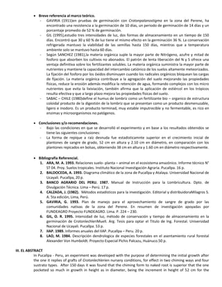  Breve referencia al marco teórico.
- GAVIRIA (1911)en pruebas de germinación con Crotonpalanostigma en la zona del Perene, ha
encontrado una resistencia a la germinación de 10 días, un periodo de germinación de 14 días y un
porcentaje promedio de 52 % de germinación.
- GIL (1995),estudio tres intensidades de luz, dos formas de almacenamiento en un tiempo de 150
días. Encontró que 30 y 60 % de luz tiene el mismo efecto en la germinación 36 %. La conservación
refrigerada mantuvo la viabilidad de las semillas hasta 150 días, mientras que a temperatura
ambiente solo se mantuvo hasta 60 días.
- Según SANCHEZ (1981),la materia orgánica suple la mayor parte de Nitrógeno, azufre y mitad de
fosforo que absorben los cultivos no abonados. El patrón de lenta liberación del N y S ofrece una
ventaja definitiva sobre los fertilizantes solubles. La materia orgánica suministra la mayor parte de
nutrientes y mantiene la capacidad del intercambio catiónico de los suelos altamente meteorizados.
La fijación del fosforo por los óxidos disminuyen cuando los radicales orgánicos bloquean las cargas
de fijación. La materia orgánica contribuye a la agregación del suelo mejorando las propiedades
físicas, reduce la erosión además modifica la retención de agua, formando complejos con los micro
nutrientes que evita la lixiviación, también afirma que la aplicación de estiércol en los trópicos
resulta efectiva y que a largo plazo mejora las propiedades físicas del suelo.
- SABAC – CHILE (1980)define el humus de lombriz como un fertilizante bio – organico de estructura
coloidal producto de la digestión de la lombriz que se presentan como un producto desmenuzable,
ligero e inodoro. Es un producto terminad, muy estable imputrecible y no fermentable, es rico en
enzimas y microorganismos no patógenos.
 Conclusiones y/o recomendaciones.
- Bajo las condiciones en que se desarrolló el experimento y en base a los resultados obtenidos se
tiene las siguientes conclusiones:
- La forma de repique a raíz desnuda fue estadisticamnte superior en el crecimiento inicial de
plantones de sangre de grado, 52 cm en altura y 2.10 cm en diámetro, en comparación con los
plantones repicados en bolsas, obteniendo 38 cm en altura y 1.60 cm en diámetro respectivamente.
 Bibliografía Referencial.
1. ARA, M. A. 1993. Relaciones suelo- planta – animal en el ecosistema amazónico. Informe técnico N°
ST 04. Proy. Suelos tropicales. Instituto Nacional Investigación Agraria. Pucallpa. 16 p.
2. BALDOCEDA, A. 1993. Diagrama climático de la zona de Pucallpa y Atalaya. Universidad Nacional de
Ucayali. Pucallpa, 20 p.
3. BANCO AGRARIO DEL PERU. 1987. Manual de Instrucción para la Lombricultura. Dpto. de
Divulgación Técnica. Lima – Perú. 17 p.
4. CALZADA, J. (1982). Métodos estadísticos para la investigación. Editorial y distribuidoraMilagros S.
A. 5ta edición, Lima, Perú.
5. GAVIRIA, G. 1993. Plan de manejo para el aprovechamiento de sangre de grado por las
comunidades nativas de la zona del Perene. En resumen de investigación apoyadas por
FUNDEAGRO Proyecto FUNDEAGRO. Lima. P. 224 – 230.
6. GIL, O. R. 1995. Intensidad de luz, método de conservación y tiempo de almacenamiento en la
germinación de CrotonlechleriMuell. Arg. Tesis para optar el Titulo de Ing. Forestal. Universidad
Nacional de Ucayali. Pucallpa. 53 p.
7. IIAP. 1989. Informes anuales del IIAP. Pucallpa – Peru. 20 p.
8. LAO, M. 1984. Descripción dendrologica de especies forestales en el asentamiento rural forestal
Alexander Von Humboldt. Proyecto Especial Pichis Palcazu, Huánuco.50 p.
III. EL ABSTRACT
In Pucallpa - Peru, an experiment was developed with the purpose of determining the initial growth after
the one it replies of grafts of Crotonlechlerien nursery conditions, for effect in two chiming ways and four
sustrato types. After 150 days it was found that the chiming form to naked root is superior that the one
pocketed so much in growth in height as in diameter, being the increment in height of 52 cm for the
 