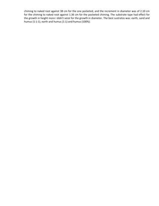 chiming to naked root against 38 cm for the one pocketed, and the increment in diameter was of 2.10 cm
for the chiming to naked root against 1.36 cm for the pocketed chiming. The substrate type had effect for
the growth in height more I didn't seize for the growth in diameter. The best sustratos was: earth, sand and
humus (1:1:1), earth and humus (1:1) and humus (100%).
 