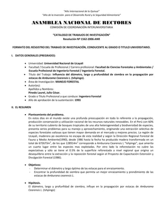 “Año Internacional de la Quinua”
“Año de la Inversión para el Desarrollo Rural y la Seguridad Alimentaria”
ASAMBLEA NACIONAL DE RECTORES
COMISIÓN DE COORDINACIÓN INTERUNIVERSITARIA
“CATALOGO DE TRABAJOS DE INVESTIGACIÓN”
Resolución Nº 1562-2006-ANR
FORMATO DEL RESGISTRO DEL TRABAJO DE INVESTIGACIÓN, CONDUCENTE AL GRADO O TITULO UNIVERSITARIO.
I. DATOS GENERALES (PREGRADO):
 Universidad: Universidad Nacional de Ucayali
 Facultad / Escuela de Profesional / Carrera profesional: Facultad de Ciencias Forestales y Ambientales /
Escuela Profesional de Ingeniería Forestal / Ingeniería Forestal.
 Título del Trabajo: Influencia del diámetro, largo y profundidad de siembra en la propagación por
estacas de Amburama Cearensis L. (Ishpingo).
 Área de Investigación: MANEJO FORESTAL
 Autor(es):
Apellidos y Nombres:
Pinedo Laurel, Julio César.
 Grado o Título Profesional a que conduce: Ingeniero Forestal
 Año de aprobación de la sustentación: 1993
II. EL RESUMEN
 Planteamiento del problema.
En estos días en el mundo existe una profunda preocupación en todo lo referente a la propagación,
producción conservación y utilización racional de los recursos naturales renovables. En el Perú con 60%
de su territorio cubierto de bosques tropicales de una alta heterogeneidad y biodiversidad de especies,
presenta serios problemas para su manejo y aprovechamiento, originando una extracción selectiva de
especies forestales valiosas que tienen mayor demanda en el mercado y mejores precios. La región de
Ucayali, maderera po excelencia no escapa de esta realidad y según la Dirección Regional Forestal de
Fauna y Medio Ambiente(1990), desde 1986 hasta la fecha ha producido madera transformada en un
total de 672673m3
, de los que 128914m3
corresponde a Amburana Cearensis L “Ishpingo”, que amerita
un cuarto lugar entre las especies mas explotadas. Por otro lado la reforestación no cubre las
expectativas y sólo se tiene el 0.5% de la superficie reforestada a nivel regional que origina un
desequilibrio entre la extracción y la reposición forestal según el Proyecto de Capacitación Extensión y
Divulgación Forestal (1986).
 Objetivos:
- Determinar el diámetro y largo óptimo de las estacas para el enraizamiento.
- Encontrar la profundidad de siembra que permita un mejor enraizamiento y prendimiento de las
estacas de Amburana cearensis L.
 Hipótesis.
El diámetro, largo y profunfidad de siembra, influye en la propagación por estacas de Amburama
Cearensis L. (Ishpingo)
 