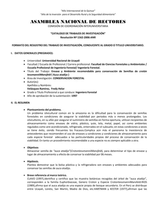 “Año Internacional de la Quinua”
“Año de la Inversión para el Desarrollo Rural y la Seguridad Alimentaria”
ASAMBLEA NACIONAL DE RECTORES
COMISIÓN DE COORDINACIÓN INTERUNIVERSITARIA
“CATALOGO DE TRABAJOS DE INVESTIGACIÓN”
Resolución Nº 1562-2006-ANR
FORMATO DEL RESGISTRO DEL TRABAJO DE INVESTIGACIÓN, CONDUCENTE AL GRADO O TITULO UNIVERSITARIO.
I. DATOS GENERALES (PREGRADO):
 Universidad: Universidad Nacional de Ucayali
 Facultad / Escuela de Profesional / Carrera profesional: Facultad de Ciencias Forestales y Ambientales /
Escuela Profesional de Ingeniería Forestal/ Ingeniería Forestal.
 Título del Trabajo: Envase y Ambiente recomendable para conservación de Semillas de crotón
tessmanniiMansfeld ( Auca atadijo )
 Área de Investigación: CONSERVACION FORESTAL
 Autor(es):
Apellidos y Nombres:
Velásquez Ramírez, Fredy Helar
 Grado o Título Profesional a que conduce: Ingeniero Forestal
 Año de aprobación de la sustentación: 1997
II. EL RESUMEN
 Planteamiento del problema.
Un problema silvicultural común en la amazonia es la dificultad para la conservación de semillas
forestales en condiciones de asegurar la viabilidad por periodos más o menos prolongados. Los
silvicultores, en su afán por asegurar el suministro de semillas en forma oportuna, utilizan recipientes de
almacenamiento como envases de vidrio, plástico, yute, tela, metal, papel, asi como ambientes
regulados como aire acondicionado, refrigerado, enterrados en el subsuelo; en estas condiciones a veces
se tiene éxito, siendo frecuentes los fracasos.Complica aún más el panorama la inexistencia de
antecedentes que recomienden el uso de envases y condiciones y condiciones de almacenamiento para
cada especie forestal adecuados a las particularidades propias del proceso de conservación de la
viabilidad. En tanto un procedimiento recomendable a una especie no es siempre aplicable a otra.
 Objetivos
Almacenar semilla de “auca atadijo”(CrotontessmanniiMansfeld), para determinar el tipo de envase y
lugar de almacenamiento a efecto de conservar la viabilidad por 06 meses.
 Hipótesis.
Plantea demostrar que la bolsa plástica y la refrigeradora son envases y ambientes adecuados para
conservar las semillas de auca atadijo.
 Breve referencia al marco teórico.
CLAVO (1997),identifico y certifico que las muestra botánicas recogidas del árbol de “auca atadijo”,
corresponden a la familia Euphorbiaceae, Genero Croton y Especie CrotontessmanniMansfeld.RIOS
(1989),afirma que el auca atadijo es una especie propia de bosque secundario. En el Perú se distribuye
entre Ucayali, Loreto, San Martin, Madre de Dios, etc.HARTMAN y KESTER (1977),afirman que las
 