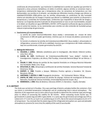 condiciones de almacenamiento que mantienen la viabilidad de la semilla son aquellas que permiten la
respiración y otros procesos metabólicos sin dañar el embrión, algunas semillas se conservan mejor a
temperatura relativamente bajas que a temperaturas altas, las variaciones de temperatura son más
desfavorables. Las semillas en el almacén son atacadas por diferentes insectos y hongos que afectan su
viabilidad.DITLEVSEN (1981),afirma que las semillas almacenadas en condiciones de alta humedad
relativa son atacadas por los hongos e insectos que afectan su viabilidad, para evitarlos se almacenan a
temperaturas y contenidos de humedad bajos, condiciones que imposibilita el desarrollo de hongos y
bacterias. Los fungicidas durante el periodo de almacenamiento en seco no son recomendables, excepto
si no deben ser disueltos en agua.HARTMAN y KESTER (1977),reportan la eficacia de algunos productos
para el control de insectos, no los recomiendan para semillas con alto contenido de humedad porque
reducen el porcentaje de germinación.
 Conclusiones y/o recomendaciones.
- La semilla de crotón tessmanniiMansfeld. (Auca atadijo ) almacenadas en envase de vidrio
conservaron el 20% del poder germinativo, mientras que en el envase de plástico concervaron el
77%.
- En función al ambiente las semillas de CrotontessmanniiMansfeld. (Auca atadijo ), almacenadas en
refrigeradora, conserva el 47% de la viabilidad, mientras que a temperatura del medio ambiente y
bajo aire acondicionado, el poder germinativo fue de 01%.
 Bibliografía Referencial.
1. CALZADA, J. (1981). Métodos estadísticos para la investigación. 2da Edición. Editorial Jurídica.
Lima, Perú. 245 p.
2. CLAVO, M. 1997. Certificacion de CrotontessmanniMansfeld “auca atadijo”. Instituto de
Investigaciones Tropicales y de Altura, Filial Pucallpa, Universida Nacional Mayor de san Marcos. 1
p.
3. COLAN, V. 1992. Manejo de semillas de diez especies forestales en el Bosque Nacional Alexander
Von Humboltd. INIAA. Lima. 32 pp.
4. DITLEVSEN, B. 1981. Almacenaje y certificación de semillas forestales. Servicio Nacional Forestal de
Dinamarca. 99 pp.
5. GISPERT, C. 1984. Frutales y bosque. Biblioteca Practica agrícola y Ganadera. Ed. Oceano.
Barcelona. 204 pp.
6. HARTMAN, T. KESTER, E. 1980. Propagación de plantas. Ed. Continental. Mexico. 760 pp.
7. CHOTA, M. 1992. Almacenamiento de semillas de ishpingo. Instituto de Investigación de Recursos
Naturales, Facultad de Ciencias Forestales, Universidad Nacional de Ucayali. 36 p.
8. DOMENECH, J. 1990. Atlas de Botánica. Ediciones JOVER S. A. Barcelona – España. (Seriado).
III. EL ABSTRACT
The study was carried out in Pucallpa - Peru was used bags of plastics and glass bottles like containers, then
you stores in controlled temperature (refrigerator and air conditioning) and in natural atmosphere. The
objective of the experiment was to store seed of auca bundle to determine the container type and storage
place to effects of conserving the viability for 06 months. When evaluating results he/she was 77
germination% in plastic bag and 20% in glass bottle. In a same way the germination percentage was 47% in
icebox to 8 ± 3° C and 1%, so much in air conditioning at 15 ±3°C, like to the natural atmosphere to 23 ± 8 °C
of temperature. You conclude that the plastic bag and the refrigerated atmosphere are: pack and advisable
atmosphere to conserve for more time the viability of the seed of auca bundle.
 