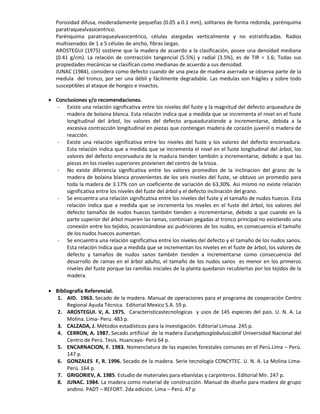 Porosidad difusa, moderadamente pequeñas (0.05 a 0.1 mm), solitarios de forma redonda, parénquima
paratraquealvasicentrico.
Parénquima paratraquealvasicentrico, células alargadas verticalmente y no estratificadas. Radios
multisenados de 1 a 5 células de ancho, fibras largas.
AROSTEGUI (1975) sostiene que la madera de acuerdo a la clasificación, posee una densidad mediana
(0.41 g/cm). La relación de contracción tangencial (5.5%) y radial (3.5%), es de TIR = 1.6; Todas sus
propiedades mecánicas se clasifican como medianas de acuerdo a sus densidad.
JUNAC (1984), considera como defecto cuando de una pieza de madera aserrada se observa parte de la
medula del tronco, por ser una débil y fácilmente degradable. Las medulas son frágiles y sobre todo
susceptibles al ataque de hongos e insectos.
 Conclusiones y/o recomendaciones.
- Existe una relación significativa entre los niveles del fuste y la magnitud del defecto arqueadura de
madera de bolaina blanca. Esta relación indica que a medida que se incrementa el nivel en el fuste
longitudinal del árbol, los valores del defecto arqueaduratiende a incrementarse, debida a la
excesiva contracción longitudinal en piezas que contengan madera de corazón juvenil o madera de
reacción.
- Existe una relación significativa entre los niveles del fuste y los valores del defecto encorvadura.
Esta relación indica que a medida que se incrementa el nivel en el fuste longitudinal del árbol, los
valores del defecto encorvadura de la madura tienden también a incrementarse, debido a que las
piezas en los niveles superiores provienen del centro de la troza.
- No existe diferencia significativa entre los valores promedios de la inclinacion del grano de la
madera de bolaina blanca provenientes de los seis niveles del fuste, se obtuvo un promedio para
toda la madera de 3.17% con un coeficiente de variación de 63,30%. Asi mismo no existe relación
significativa entre los niveles del fuste del árbol y el defecto inclinación del grano.
- Se encuentra una relación significativa entre los niveles del fuste y el tamaño de nudos huecos. Esta
relación indica que a medida que se incrementa los niveles en el fuste del árbol, los valores del
defecto tamaños de nudos huecos también tienden a incrementarse, debido a que cuando en la
parte superior del árbol mueren las ramas, continúan pegadas al tronco principal no existiendo una
conexión entre los tejidos, ocasionándose asi pudriciones de los nudos, en consecuencia el tamaño
de los nudos huecos aumentan.
- Se encuentra una relación significativa entre los niveles del defecto y el tamaño de los nudos sanos.
Esta relación indica que a medida que se incrementan los niveles en el fuste de árbol, los valores de
defecto y tamaños de nudos sanos también tienden a incrementarse como consecuencia del
desarrollo de ramas en el árbol adulto, el tamaño de los nudos sanos es menor en los primeros
niveles del fuste porque las ramillas iniciales de la planta quedaron recubiertas por los tejidos de la
madera.
 Bibliografía Referencial.
1. AID. 1963. Secado de la madera. Manual de operaciones para el programa de cooperación Centro
Regional Ayuda Técnica. Editorial Mexico S.A. 59 p.
2. AROSTEGUI. V, A. 1975. Caracteristicastecnologicas y usos de 145 especies del pais. U. N. A. La
Molina. Lima- Peru. 483 p.
3. CALZADA, J. Métodos estadísticos para la investigación. Editorial Limusa. 245 p.
4. CERRON, A. 1987. Secado artificial de la madera EucalyptusglobulusLabill Universidad Nacional del
Centro de Perú. Tesis. Huancayo- Perú 64 p.
5. ENCARNACION, F. 1983. Nomenclatura de las especies forestales comunes en el Perú.Lima – Perú.
147 p.
6. GONZALES F, R. 1996. Secado de la madera. Serie tecnología CONCYTEC. U. N. A. La Molina Lima-
Perú. 164 p.
7. GRIGORIEV, A. 1985. Estudio de materiales para ebanistas y carpinteros. Editorial Mir. 247 p.
8. JUNAC. 1984. La madera como material de construcción. Manual de diseño para madera de grupo
andino. PADT – REFORT. 2da edición. Lima – Perú. 47 p
 