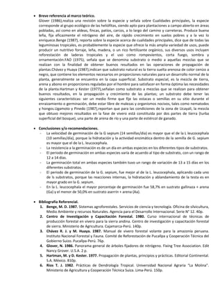  Breve referencia al marco teórico.
Glover (1986),realiza una revisión sobre la especie y señala sobre Cualidades principales, la especie
corresponde al grupo ecológico de las heliófitas, siendo apto para plantaciones a campo abierto en áreas
pobladas, así como en aldeas, fincas, patios, carcos, a lo largo del camino y carreteras. Produce buena
leña, fija eficazmente el nitrógeno del aire, de rápido crecimiento en suelos pobres y a la vez lo
enriquece.Benge (1987), reporta sobre la especie acerca de cualidades principales, dice que de todas las
leguminosas tropicales, es probablemente la especie que ofrece la más amplia variedad de usos, puede
producir un nutritivo forraje, leña, madera, o un rico fertilizante orgánico, sus diversos usos incluyen
reforestación de laderas tropicales y el uso como rompevientos, corta fuego, sombra y
ornamentación.FAO (1975), señala que se denomina substrato o medio a aquellas mezclas que se
realizan con la finalidad de obtener buenos resultados en las operaciones de propagación de
plantas.Chávez y Huaya (1987),indican que substrato natural es la tierra suelta arenosa de color cenizo a
negro, que contiene los elementos necesarios en proporciones naturales para un desarrollo normal de la
planta, generalmente se encuentra en la capa superficial. Substrato especial, es la mezcla de tierra,
arena y abono en proporciones reguladas por el hombre para satisfacer en forma óptima las necesidades
de la planta.Hartman y Kester (1977),señalan como substrato a mezclas que se realizan para obtener
buenos resultados, en la propagación y crecimiento de las plantas; un substrato debe tener las
siguientes características: ser un medio firme que fije las estacas o semillas en su sitio durante el
enraizamiento o germinación, debe estar libre de malezas y organismos nocivos, tales como nematodos
y hongos.Ugamoto y Pinedo (1987),reportan que para las condiciones de la zona de Ucayali, la mezcla
que obtuvo mejores resultados en la fase de vivero está constituida por dos partes de tierra (turba
superficial del bosque), una parte de arena de río y una parte de estiércol de ganado.
 Conclusiones y/o recomendaciones.
- La velocidad de germinación de la G sepium (14 semillas/día) es mayor que el de la L leucocephala
(10 semillas/día), porque la hidratación y la actividad enzimática dentro de la semilla de G. sepium
es mayor que el de la L. leucocephala.
- La resistencia a la germinación es de un día en ambas especies en los diferentes tipos de substratos.
- El periodo de germinación en ambas especies varía de acuerdo al tipo de substrato, con un rango de
12 a 14 días.
- La germinación total en ambas especies también tuvo un rango de variación de 13 a 15 días en los
diferentes substratos.
- El periodo de germinación de la G. sepium, fue mejor al de la L. leucocephala, aplicando cada uno
de ls substratos, porque las reacciones internas, la hidratación y ablandamiento de la testa es en
mayor grado en la G. sepium.
- En la L. leucocephala el mayor porcentaje de germinación fue 58,7% en sustrato gallinaza + arena
(Ga) y el menor de 50,0% en sustrato aserrín + arena (Aa).
 Bibliografía Referencial.
1. Benge, M. D. 1987. Sistemas agroforestales. Servicios de ciencia y tecnología. Oficina de silvicultura,
Medio Ambiente y recursos Naturales. Agencia para el Desarrollo Internacional. Serie N° 12. 40p.
2. Centro de Investigación y Capacitación Forestal. 1980. Curso internacional de técnicas de
producción forestal en vivero para la sierra andina. Centro de investigación y capacitación forestal
de sierra. Ministerio de Agricultura. Cajamarca-Perú. 140p.
3. Chávez R. J. y M. Huaya. 1987. Manual de vivero forestal volante para la amazonía peruana.
Instituto Nacional Forestal y Fauna. Comité de Reforestación de Pucallpa y Cooperación Técnica del
Gobierno Suizo. Pucallpa-Perú. 76p.
4. Glover, N. 1986. Panorama general de árboles fijadores de nitrógeno. Fixing Tree Association. Edit
Nancy Grover. U.S.A. 2 p.
5. Hartman, M. y D. Kester. 1977. Propagación de plantas, principios y prácticas. Editorial Continental.
S.A. México. 810p.
6. Rios T. J. 1982. Prácticas de Dendrología Tropical. Universidad Nacional Agraria “La Molina”.
Ministerio de Agricultura y Cooperación Técnica Suiza. Lima-Perú. 150p.
 