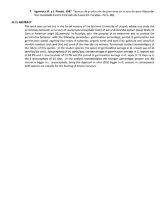7. Ugamoto M. y J. Pinedo. 1987. Técnicas de producción de plantones en la zona forestal Alexander
Von Humboldt. Centro Forestal y de Fauna XII. Pucallpa –Perú. 20p.
III. EL ABSTRACT
The work was carried out in the forest nursery of the National University of Ucayali, where you study the
preliminary behavior in nursery of LeucaenaLeucocephala (Lam) of wit and Gliricidia sepium (Jacq) Walp. Of
Central American origin (Guatemala) in Pucallpa, with the purpose of to determine and to analyze the
germinative behavior, with the following parameters: germination percentage, period of germination and
germination speed, applying four types of substrata: organic earth and sand (Ta); gallinaza and sand/Ga);
insolent sawdust and sand (Aa) and sand of the river (to) as witness. Asimismoel studies bromatológico of
the fabrics of this species. In the studied species, the speed of germination average in G. sepium was of 14
semillas/día and L. leucocephala,of 10 seeds/day; the percentage of germination average in G. sepium was
of 62.4% and L. leucocephala of 53.7% and the period of germination average in G. sepiu of 12 days ey in
the L leucocephala of 14 days. In the analysis bromatológico the nitrogen percentage, protein and dry
matter is bigger in L. leucocephala, being the digestion in vitro (DIV) bigger in G. sepium, in consequence
both species are capable for the feeding of bovine livestock.
 